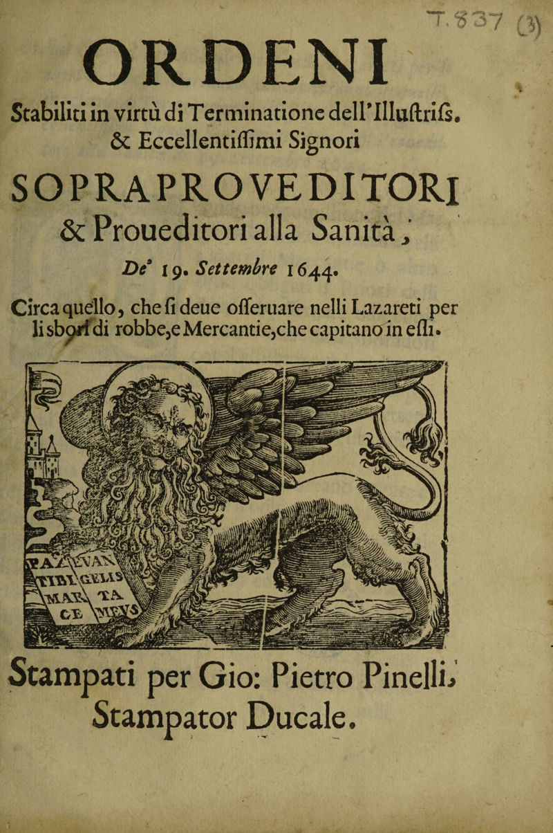 ORDENI Stabiliti in virtù di Terminatione deH’IlIudrils. &amp; Eccellentiffimi Signori SOPRAPRO VEDITORI &amp; Premedito» alla Sanità, De 19. Settembre 1644. Circa quello, chefideue offeruare nelli Lazareti per lisbgrfdi robbe,e Mercanti e,che capitano in efli. Stampati per Gio: Pietro PinellL Stampator Ducale.