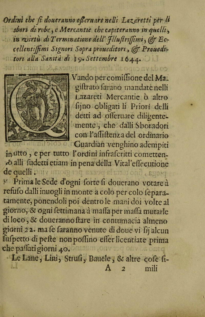 sbori di robe, e Mertantie thè capiteranno in quelli, in ez/irtu di Termwatione dell Jlluftrtjfimi, fi/ Ec- cellentijfimi Signori Sopra prouediton, fi/ Prouedi- tori alla Sanità di I 9. Settembre 1644. Vando per cornicione del Ma, giftrato Tarano mandate nelli Lazareti Mercantie ò altro fijno obligati li Priori delli ’ detti ad offerirne diligente¬ mente , che dalli Sboradori con Tallì (lenza del ordinario «'Guardian venghino adempiti in atto, e per tutto Tordini infrafcritti cometten- *balli fudettietiam in pena della Vital’eflecutione de quelli. • !•’ Prima le Sede d’ogni forte fi douerano votare à refufo dalli inuogli in monte a colo per colo lepara- tamente, ponendoli poi dentro le manidoi voi te al giorno, &amp; ogni fettimana à malia per mafia mutarle di loco, &amp; doueranno ftare in contumacia almeno giorni 2 2. ma fe faranno venute di doue vi fij alcun fulpetto dipefte non pollino eflerlicentiate prima che pafiati giorni 40. Le Lane, Lini, Strilli, Bauele, &amp; altre co fé fi- A 2 inili
