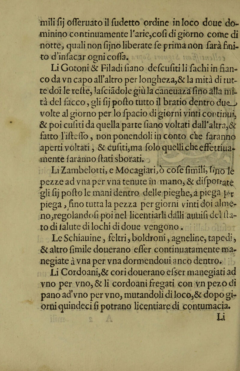 ni ili fìj oflcruato il fudetto ordine in loco doue do¬ minino continuamente l’arie,cofi di giorno come di notte, quali non fijno liberate fé prima non farà fini¬ to d'infocar ogni colia. , : Li Gotoni &amp; Filadi fiano defcufiti li fachi in fian¬ co da vn capo all’altro per longheza,&amp; la mità di tut¬ te doi le terte, lafciadole giùla caneuazà fino alla mi¬ tà del fiacco, gli fij porto tutto il bratio dentro due_v volte al giorno per lo fipacio di giorni vinti continui, &amp; poi culìti da quella parte filano voltati dall'altra,&amp; fatto l’ifteflò, non ponendoli in conto che faranno aperti voltati, &amp; cufiti,ma fiolo quelli che effettiua- mente faranno flati sborati. Li Zambelotti, e Mocagiarfiò cofie fimilfi ffiio le pezze ad vna per vna tenute in mano, &amp; difpon-ate. gli fij porto le mani dentro delle pieghe, a piega ].pr piega, fino tutta la pezza pergiorni vinti doi alme¬ no, regolandoli poi nel licentiarli dalli auUifidel fia¬ to di lalute di lochi di doue vengono. Le Schiauine, feltri, boldroni, agneline, tapedi, &amp; altro fimile douerano efler continuatamente ma- negiate à vna per vna dormendoui anco dentro. Li Cordoani,&amp; cori douerano efser manegiati ad vno per vno, &amp; li cordoani fregati con vnpezodi pano ad’vno per vno, mutandoli di loco,&amp; dopo gi¬ orni quindeci fi potrano licentiare di contumacia. I—t