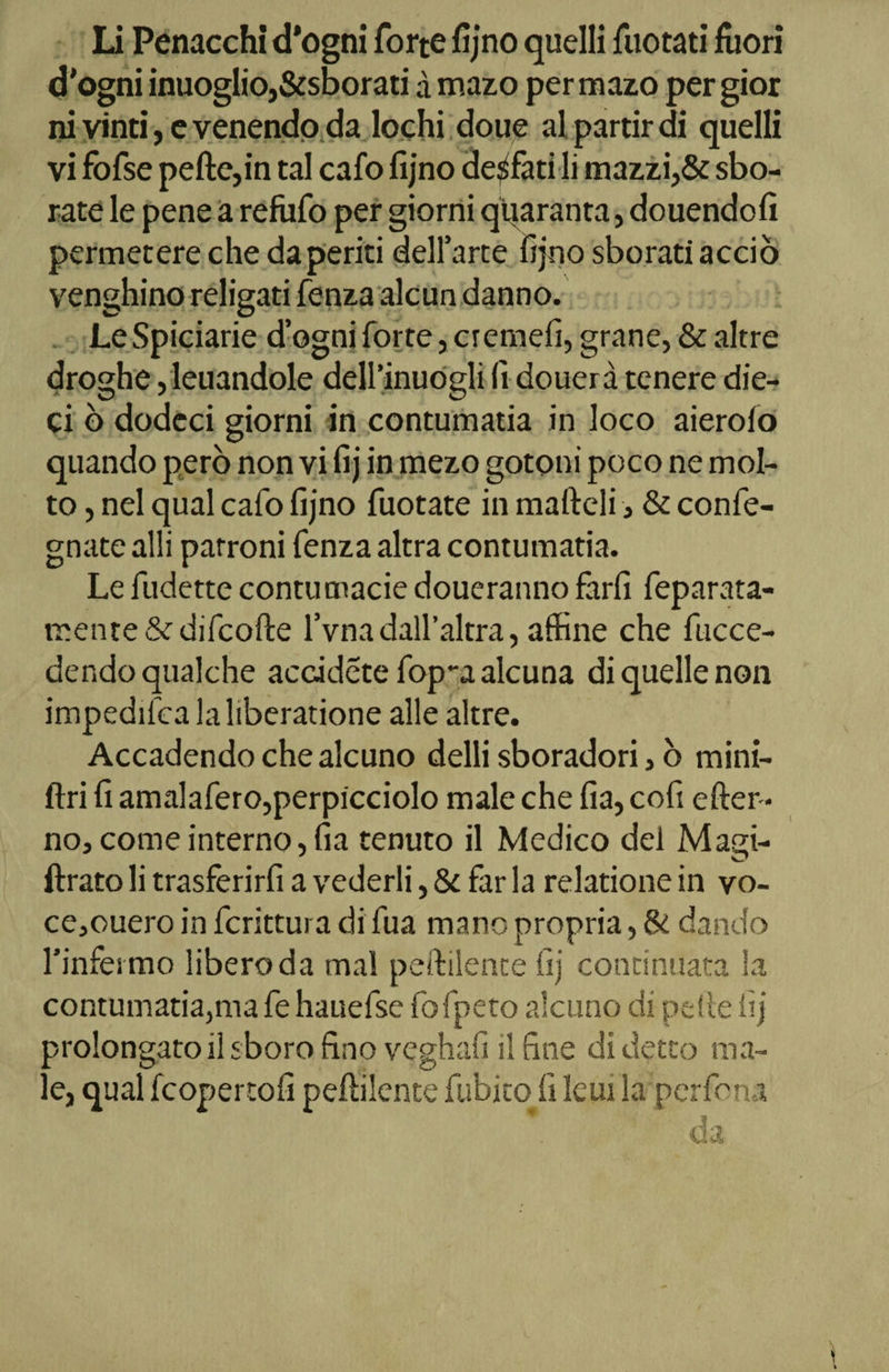 d'ogni inuoglio,&amp;sborati à mazo per mazo per gior ni vinti, e venendo da lochi doue al partir di quelli vi fofse pelle,in tal cafo fijno desfati li mazzi,&amp; sbo- rate le pene a refufo per giorni quaranta, douendofi permetere che da periti dell’arte fijno sborati acciò venghino religati fenza alcun danno. LeSpiciarie d’ogni forte, cremefi, grane, &amp; altre droghe, leuandole dell’inuogli fi douerà tenere die¬ ci ò dodeci giorni in contumatia in loco aierolo quando però non vi fij in mezo gotoni poco ne mol¬ to , nel qual cafo fijno fuotate in malleli, &amp; confe- gnate alli patroni fenza altra contumatia. Le fudette contumacie doueranno farli feparata- mente&amp; difcofte l’vna dall’altra, affine che fucce- der.do qualche accadete fop-a alcuna di quelle non impedisca laliberatione alle altre. Accadendo che alcuno delli sboradori, ò mini- ftri fi amalafero,perpicciolo male che fia, cefi efter- no, come interno, fia tenuto il Medico del Magi- ftrato li trasferirfi a vederli, &amp; far la relatione in vo- ce,ouero in fcrittui a di fua mano propria, &amp; dando l’infermo libero da mal peftilente fij continuata la contumatia,ma fe hauefse fofpeto alcuno di pelle fij prolongato il sboro fino veghafi il fine di detto ma¬ le, qual feopertofi pellilente fubito fi leui la perfora da