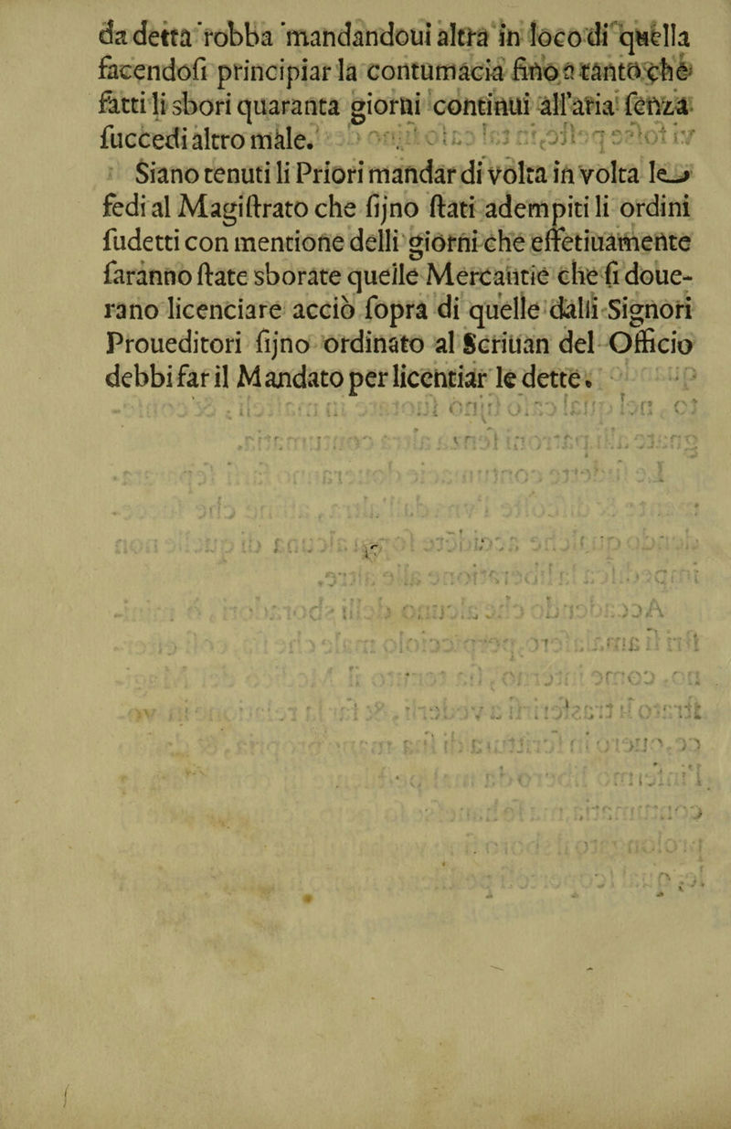 facendoli principiarla contumacia litio a tanto che fatti li sbori quaranta giorni continui all’aria fetta a fuccedi altro male. •> h;j n‘rtÓ3l‘ -j S'rU)t ìy fedi al Magi tirato che fìjno flati adempitili ordini fudetti con mentione delli giorni che effetiuametlte rano licenciare acciò fopra di quelle dalli Signori debbi far il Mandato per licentiar ledette. . L • * - r T - itiOJ XJ ft UJìUjÌìI iif - l » U; >* -5 .y j • ’iv'U, v. ; rv t•* r ■ f r » :ry nr t r i .vM 11: /! .1) J.! .ìj ti'*'irto' ? jf! -?>v ì f r 1 ' 'vi;' f t .1* - > * i iV'M UU • » ? )■” > ~r* -, I ; i* i v . j ^ \ ; f ' ') ■ : . v; 4/I ii ♦ .f <r s/ ci >' 1 - ^ d ' i .. . ■ •* * * • * - * *»-*. • ' - * ‘ ' # ■ v J  . v# V - ' u fT )dA » / • - * * o i 1. • . i 4 f' i Ì . : Af 1 ) ’ » f .* \ ' * .1 • mJ r; , r.mcc h;! r •>)-> ■' ' . ‘ y y ^ ? ' * 1 . .* » v/ • - * W-# r> i IL \> i f » i *• r i i . ■>.» C» j» * ■* ■ c» • - * i,;ij : ; r ‘ tj * >jj-' o Ì w * C r*.o ’■■■ • 4 I ^ ' l - - . i . ► . ^ ì : A •