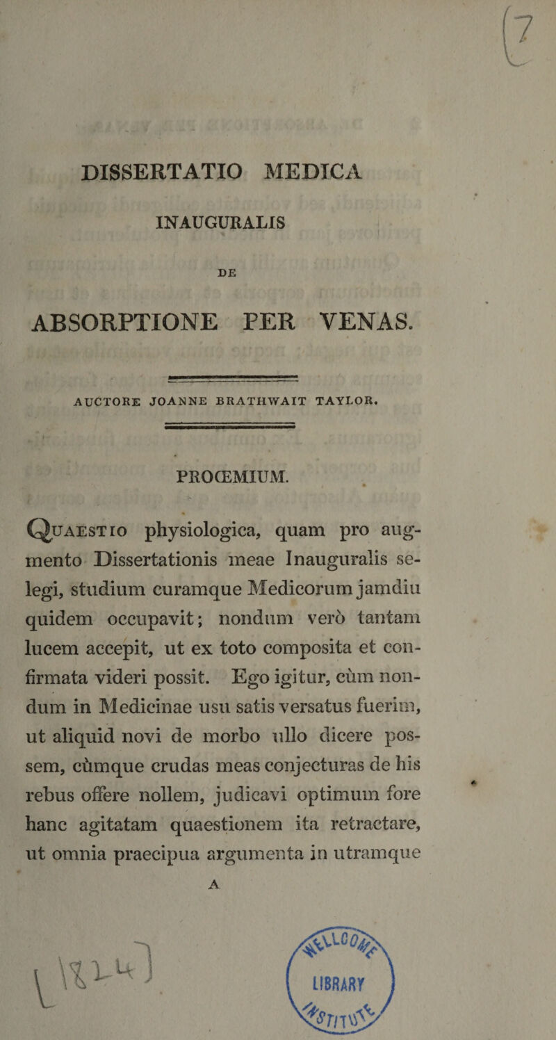 DISSERTATIO MEDICA INAUGURALIS DE ABSORPTIONE PER VENAS. AUCTORE JOANNE BRATHWAIT TAYEOR. PROCEMIUM. Quaestio physiologica, quam pro aug¬ mento Dissertationis meae Inauguratis se¬ legi, studium curamque Medicorum jamdiu quidem occupavit; nondum vero tantam lucem accepit, ut ex toto composita et con¬ firmata videri possit. Ego igitur, cum non¬ dum in Medicinae usu satis versatus fuerim, ut aliquid novi de morbo ullo dicere pos¬ sem, chmque crudas meas conjecturas de his rebus offere nollem, judicavi optimum fore hanc agitatam quaestionem ita retractare, ut omnia praecipua argumenta in utram que LIBRARI A