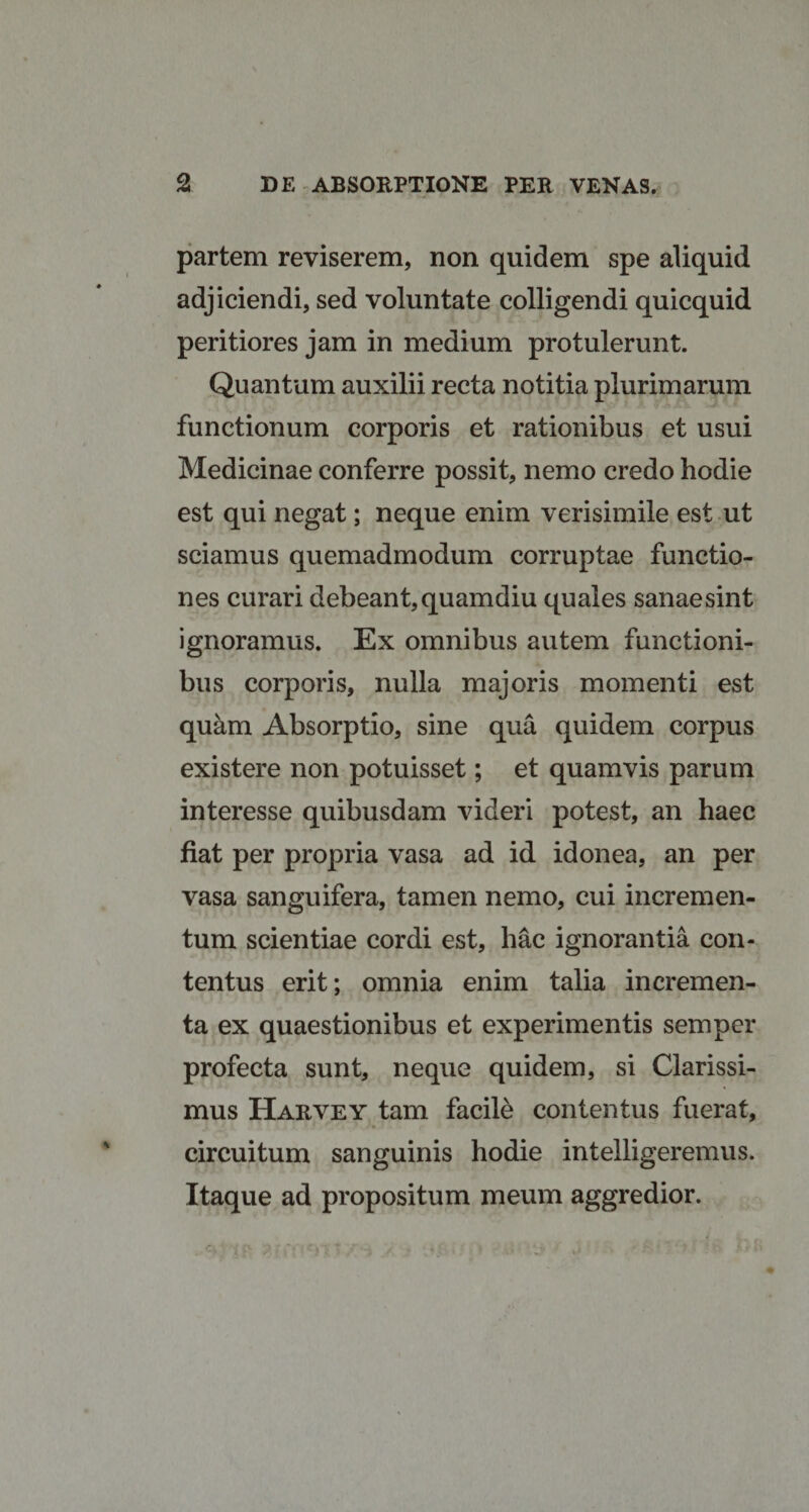 partem reviserem, non quidem spe aliquid adjiciendi, sed voluntate colligendi quicquid peritiores jam in medium protulerunt. Quantum auxilii recta notitia plurimarum functionum corporis et rationibus et usui Medicinae conferre possit, nemo credo hodie est qui negat; neque enim verisimile est ut sciamus quemadmodum corruptae functio¬ nes curari debeant, quamdiu quales sanae sint ignoramus. Ex omnibus autem functioni¬ bus corporis, nulla majoris momenti est quam Absorptio, sine qua quidem corpus existere non potuisset; et quamvis parum interesse quibusdam videri potest, an haec fiat per propria vasa ad id idonea, an per vasa sanguifera, tamen nemo, cui incremen¬ tum scientiae cordi est, hac ignorantia con¬ tentus erit; omnia enim talia incremen¬ ta ex quaestionibus et experimentis semper profecta sunt, neque quidem, si Clarissi¬ mus Harvey tam facile contentus fuerat, circuitum sanguinis hodie intelligeremus. Itaque ad propositum meum aggredior.