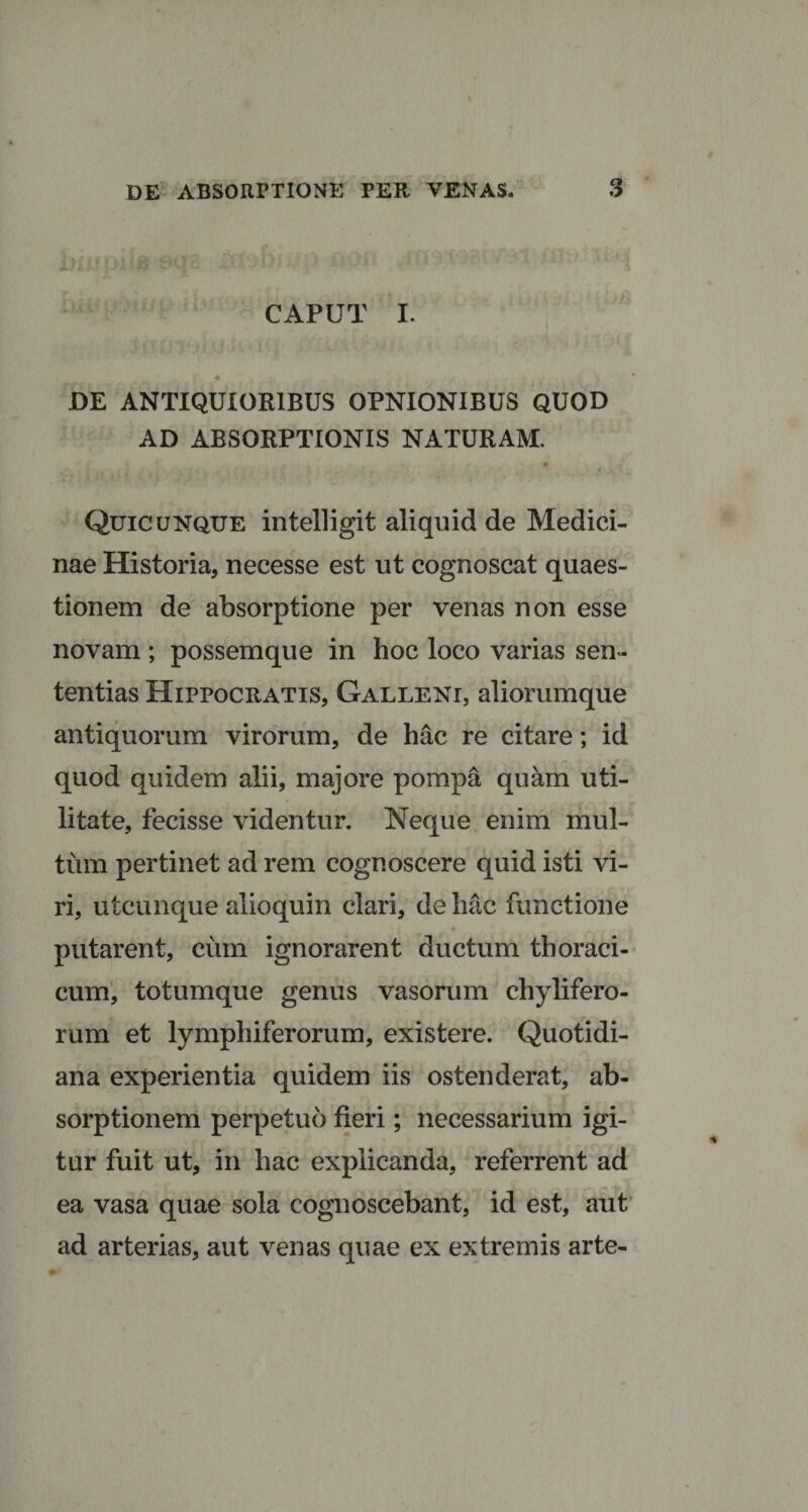 CAPUT I. DE ANTIQUIORIBUS OPNIONIBUS QUOD AD ABSORPTIONIS NATURAM. Quicunque intelligit aliquid de Medici¬ nae Historia, necesse est ut cognoscat quaes¬ tionem de absorptione per venas non esse novam ; possemque in hoc loco varias sen¬ tentias Hippocratis, Galleni, aliorumque antiquorum virorum, de hac re citare; id quod quidem alii, majore pompa quam uti¬ litate, fecisse videntur. Neque enim mul¬ tum pertinet ad rem cognoscere quid isti vi¬ ri, utcunque alioquin clari, de hac functione putarent, cum ignorarent ductum thoraci¬ cum, totumque genus vasorum chylifero- rum et lympliiferorum, existere. Quotidi¬ ana experientia quidem iis ostenderat, ab¬ sorptionem perpetuo fieri; necessarium igi¬ tur fuit ut, in hac explicanda, referrent ad ea vasa quae sola cognoscebant, id est, aut ad arterias, aut venas quae ex extremis arte-