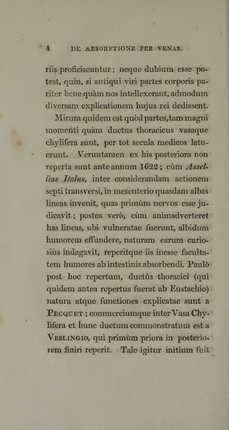riis proficiscuntur; neque dubium esse po¬ test, quin, si antiqui viri partes corporis pa¬ riter bene quam nos intellexerant, admodum diversam explicationem hujus rei dedissent. Mirum quidem est quod partes, tam magni momenti quam ductus thoracicus vasaque chylifera sunt, per tot secula medicos latu¬ erunt* Verun tamen ex his posteriora non reperta sunt ante annum 1622 ; cum Assel- lius Italus, inter considerandam actionem septi transversi, in mesenterio quasdam albas lineas invenit, quas primum nervos esse ju¬ dicavit ; postea vero, cum animadverteret has lineas, ubi vulneratae fuerunt, albidum humorem effundere, naturam earum curio¬ sius indagavit, reperitque iis inesse faculta¬ tem humores ab intestinis absorbendi. Paulb post hoc repertum, ductus thoracici (qui quidem antea repertus fuerat ab Eustachio) natura atque functiones explicatae sunt a Pecquet ; commerciumque inter Vasa Chy¬ lifera et hunc ductum commonstratum est a Veslingio, qui primum priora in posterio¬ rem finiri reperit. Tale igitur initium fuit