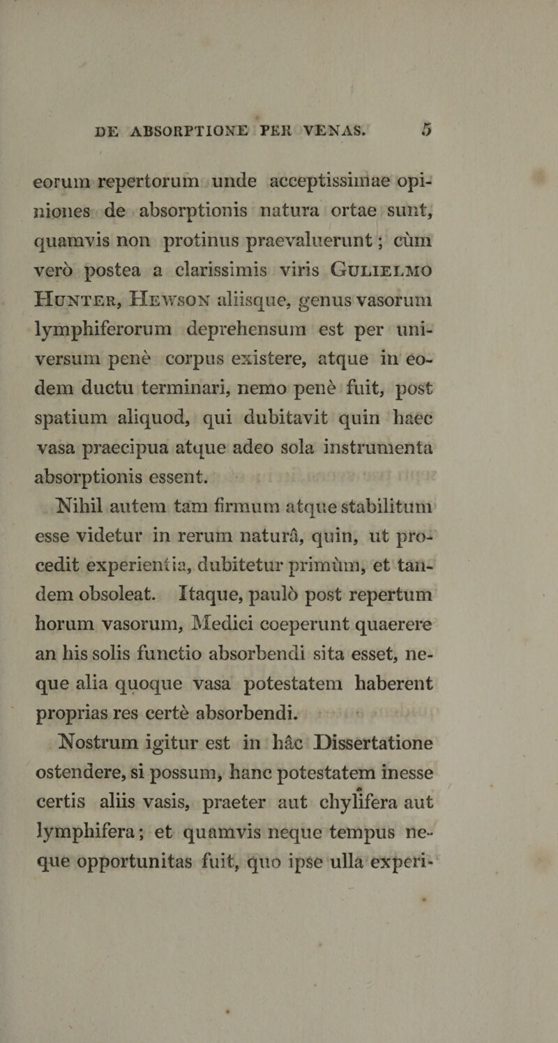 eorum repertorum unde acceptissimae opi¬ niones de absorptionis natura ortae sunt, quamvis non protinus praevaluerunt; cum vero postea a clarissimis viris Gulielmo Hunter, Hewson aliisque, genus vasorum lymphiferorum deprehensum est per uni¬ versum pene corpus existere, atque in eo¬ dem ductu terminari, nemo pene fuit, post spatium aliquod, qui dubitavit quin haec vasa praecipua atque adeo sola instrumenta absorptionis essent. Nihil autem tam firmum atque stabilitum esse videtur in rerum natura, quin, ut pro¬ cedit experientia, dubitetur primum, et tan¬ dem obsoleat. Itaque, paulo post repertum horum vasorum, Medici coeperunt quaerere an his solis functio absorbendi sita esset, ne¬ que alia quoque vasa potestatem haberent proprias res certe absorbendi. Nostrum igitur est in hac Dissertatione ostendere, si possum, hanc potestatem inesse certis aliis vasis, praeter aut cliylifera aut lymphifera; et quamvis neque tempus ne¬ que opportunitas fuit, quo ipse ulla experi-