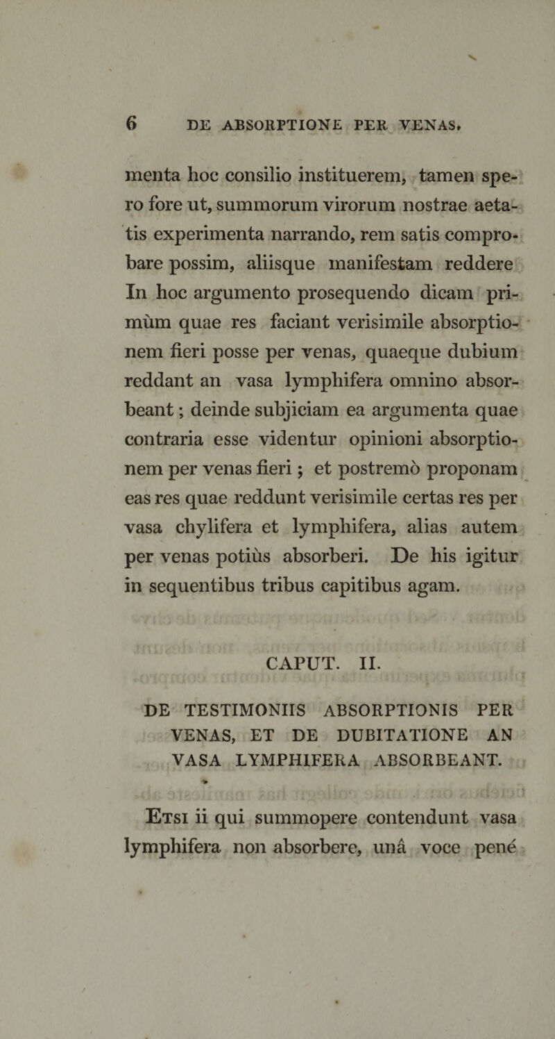 menta hoc consilio instituerem, tamen spe¬ ro fore ut, summorum virorum nostrae aeta¬ tis experimenta narrando, rem satis compro¬ bare possim, aliisque manifestam reddere In hoc argumento prosequendo dicam pri¬ mum quae res faciant verisimile absorptio¬ nem fieri posse per venas, quaeque dubium reddant an vasa lymphifera omnino absor¬ beant ; deinde subjiciam ea argumenta quae contraria esse videntur opinioni absorptio¬ nem per venas fieri; et postremo proponam eas res quae reddunt verisimile certas res per vasa chylifera et lympliifera, alias autem per venas potius absorberi. De his igitur in sequentibus tribus capitibus agam. CAPUT. II. DE TESTIMONIIS ABSORPTIONIS PER VENAS, ET DE DUBITATIONE AN VASA LYMPHIFERA ABSORBEANT. Etsi ii qui summopere contendunt vasa lymphifera non absorbere, una voce pene