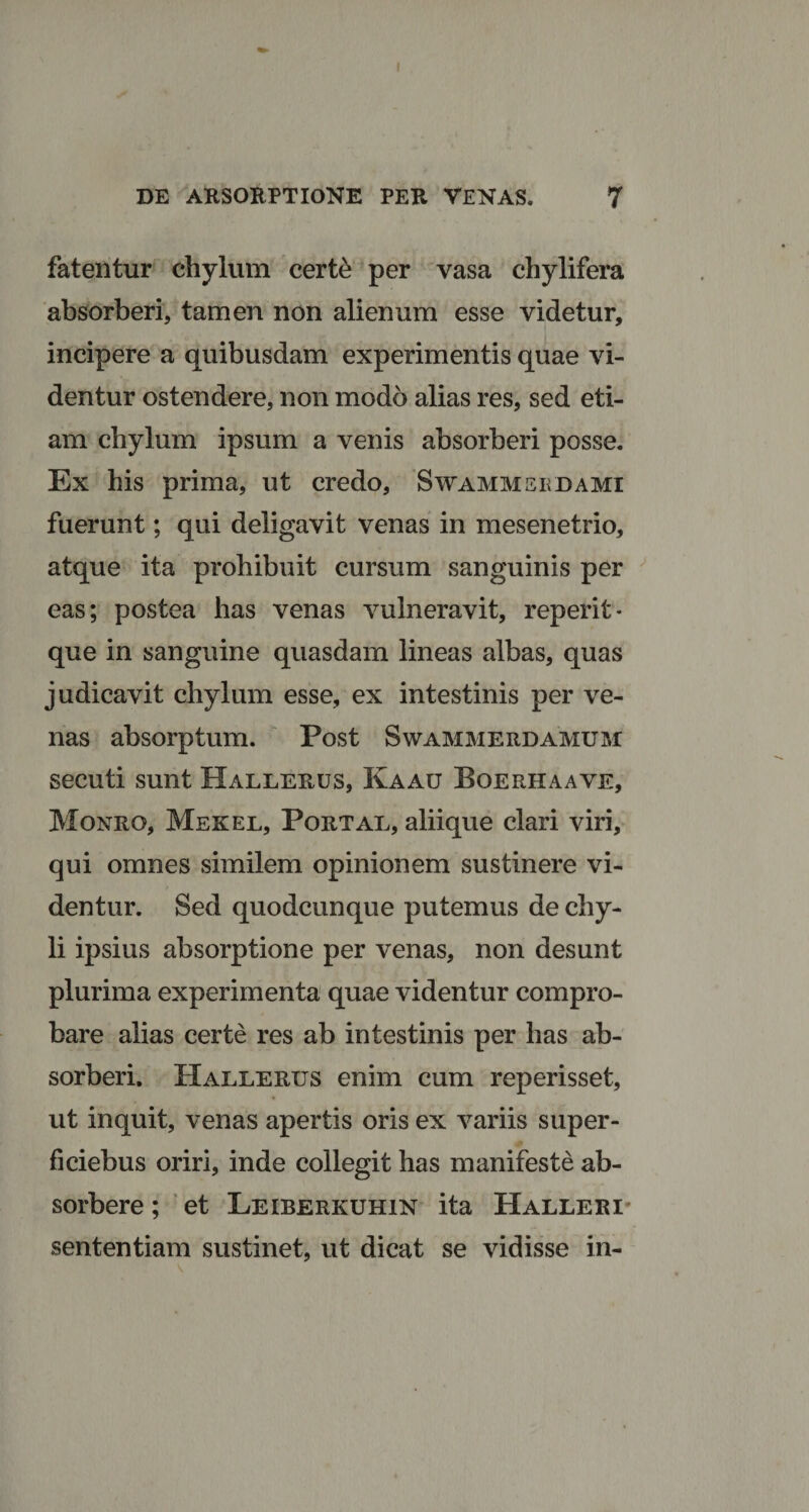 I DE ARSORPTIONE PER VENAS. 7 fatentur chylum certe per vasa chylifera absorberi, tamen non alienum esse videtur, incipere a quibusdam experimentis quae vi¬ dentur ostendere, non modo alias res, sed eti¬ am chylum ipsum a venis absorberi posse. Ex his prima, ut credo, Swammsedami fuerunt; qui deligavit venas in mesenetrio, atque ita prohibuit cursum sanguinis per eas; postea has venas vulneravit, reperit- que in sanguine quasdam lineas albas, quas judicavit chylum esse, ex intestinis per ve¬ nas absorptum. Post Swammerdamum secuti sunt Hallerus, Kaau Boerhaave, Monro, Mekel, Portal, aliique clari viri, qui omnes similem opinionem sustinere vi¬ dentur. Sed quodcunque putemus de chy¬ li ipsius absorptione per venas, non desunt plurima experimenta quae videntur compro¬ bare alias certe res ab intestinis per has ab¬ sorberi. Hallerus enim cum reperisset, ut inquit, venas apertis oris ex variis super - ficiebus oriri, inde collegit has manifeste ab¬ sorbere ; et Leiberkuhin ita Halleri sententiam sustinet, ut dicat se vidisse in-