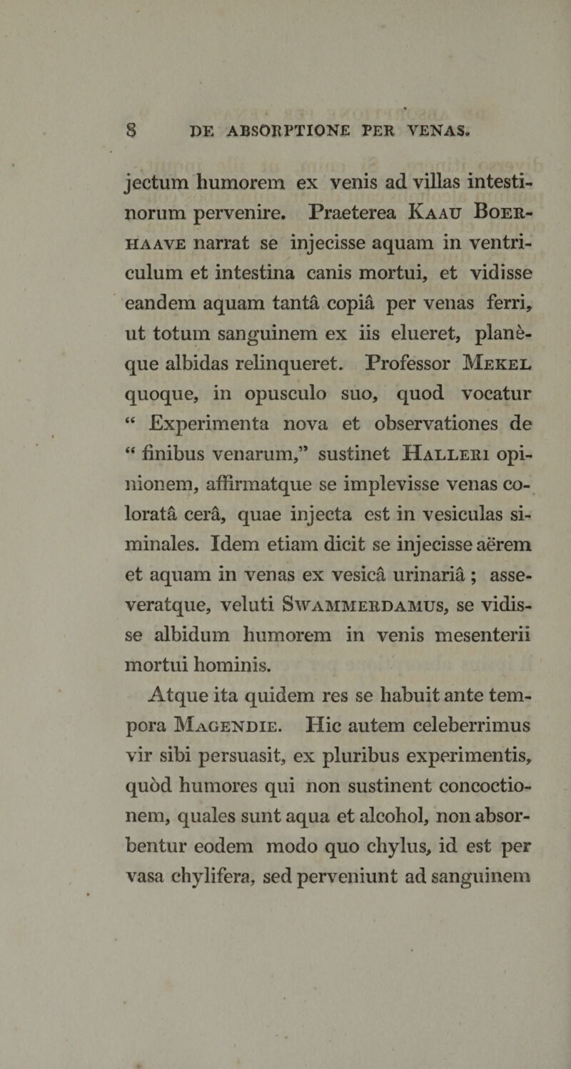 jectum humorem ex venis ad villas intesti¬ norum pervenire. Praeterea Kaau Boer- haave narrat se injecisse aquam in ventri¬ culum et intestina canis mortui, et vidisse eandem aquam tanta copia per venas ferri, ut totum sanguinem ex iis elueret, plane¬ que albidas relinqueret. Professor Mekel quoque, in opusculo suo, quod vocatur “ Experimenta nova et observationes de “ finibus venarum,” sustinet Halleri opi¬ nionem, affirmatque se implevisse venas co¬ lorata cera, quae injecta est in vesiculas si- minales. Idem etiam dicit se injecisse aerem et aquam in venas ex vesica urinaria ; asse- veratque, veluti Swammerdamus, se vidis¬ se albidum humorem in venis mesenterii mortui hominis. Atque ita quidem res se habuit ante tem¬ pora Magendie. Hic autem celeberrimus vir sibi persuasit, ex pluribus experimentis, quod humores qui non sustinent concoctio¬ nem, quales sunt aqua et alcohol, non absor¬ bentur eodem modo quo chylus, id est per vasa chylifera, sed perveniunt ad sanguinem