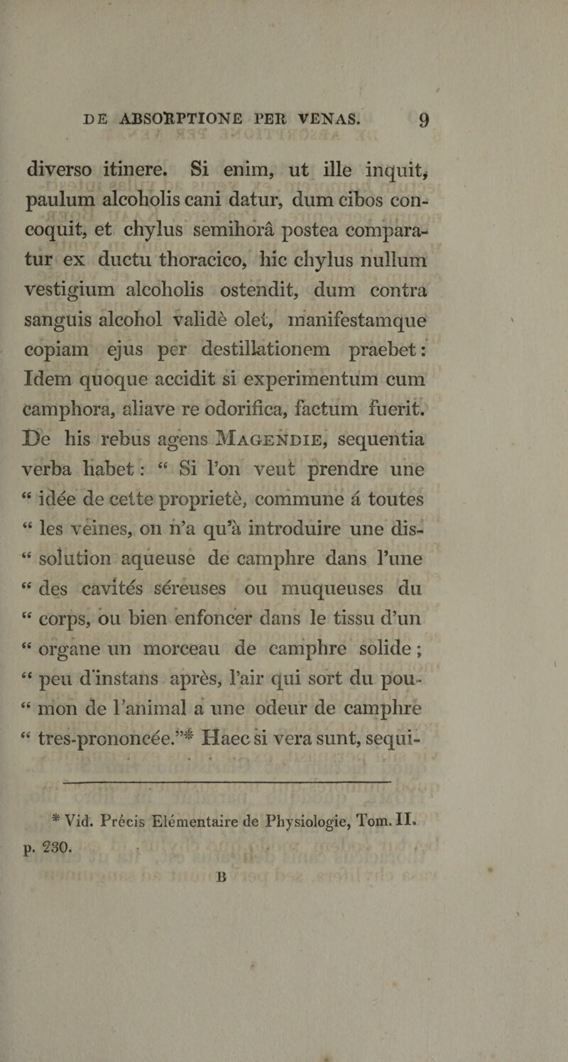 diverso itinere. Si enim, ut ille inquit* paulum alcoholis cani datur, dum cibos con¬ coquit, et chylus semihora postea compara¬ tur ex ductu thoracico, hic chylus nullum vestigium alcoholis ostendit, dum contra sanguis alcohol valide olet, manifestamque copiam ejus per destillationem praebet: Idem quoque accidit si experimentum cum camphora, aliave re odorifica, factum fuerit. De his rebus agens Magendie, sequentia verba habet: “ Si Ton veut prendre une “ i dee de celte propriete, commune a toutes “ les veines, on n’a qu’a introduire une dis- “ solution aqueuse de camphre dans l’une “ des cavites sereuses ou muqueuses du ttf corps, ou bien enfoncer dans le tissu d’un “ organe un morceau de camphre solide; “ peu d instans apres, 1’air qui sort du pou- “ mon de lanimal a une odeur de camphre “ tres-prononcee.”^ Haec si vera sunt, sequi- *Vid. Precis Elementaire de Physiologie, Tom. II. p. 230. 13