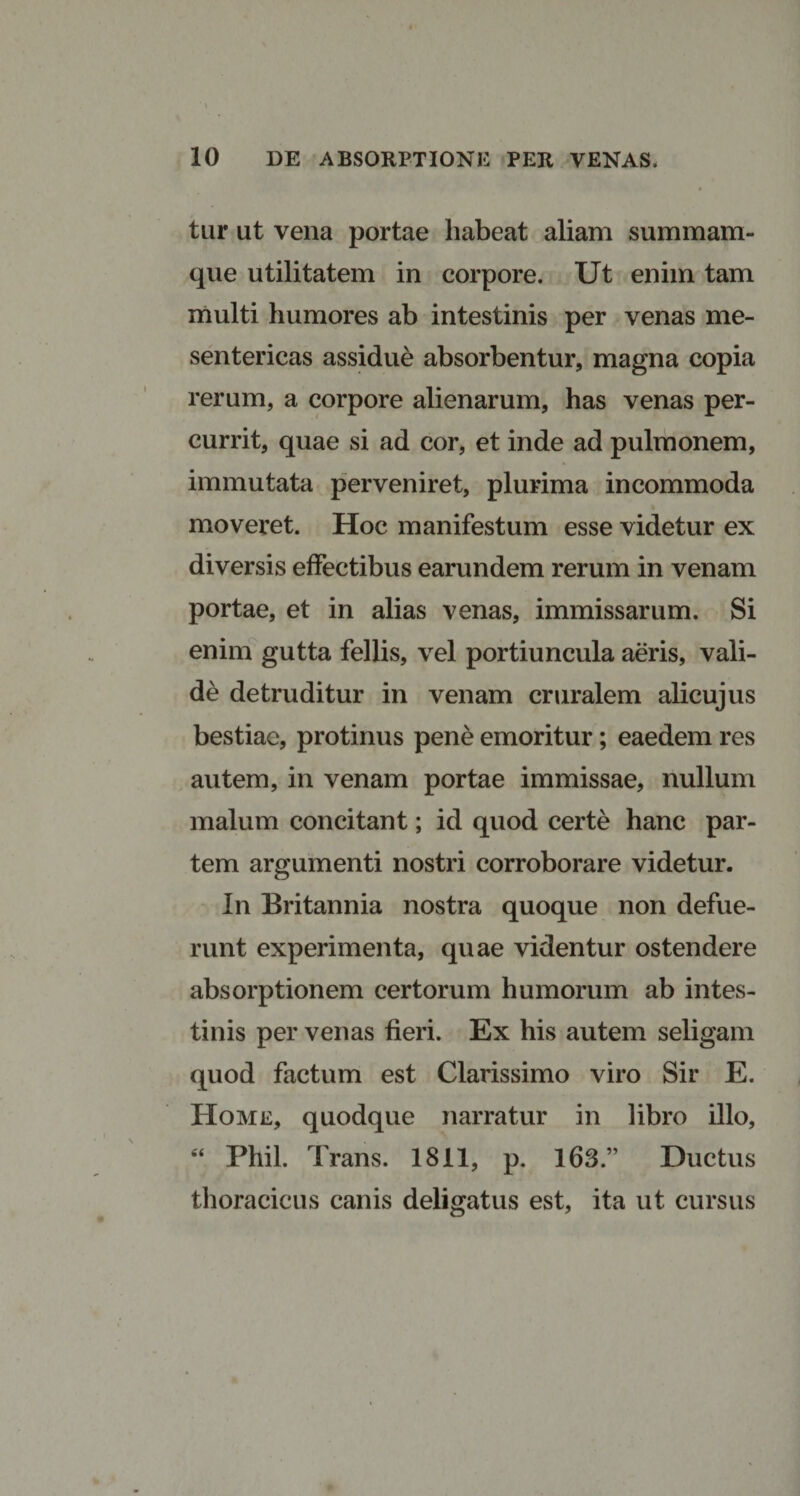 tur ut vena portae liabeat aliam summam- que utilitatem in corpore. Ut enim tam multi humores ab intestinis per venas me¬ sentericas assidue absorbentur, magna copia rerum, a corpore alienarum, has venas per¬ currit, quae si ad cor, et inde ad pulmonem, immutata perveniret, plurima incommoda moveret. Hoc manifestum esse videtur ex diversis effectibus earundem rerum in venam portae, et in alias venas, immissarum. Si enim gutta fellis, vel portiuncula aeris, vali¬ de detruditur in venam cruralem alicujus bestiae, protinus pene emoritur; eaedem res autem, in venam portae immissae, nullum malum concitant; id quod certe hanc par¬ tem argumenti nostri corroborare videtur. In Britannia nostra quoque non defue¬ runt experimenta, quae videntur ostendere absorptionem certorum humorum ab intes¬ tinis per venas fieri. Ex his autem seligam quod factum est Clarissimo viro Sir E. Home, quodque narratur in libro illo, “ Phil. Trans. 1811, p. 163.” Ductus thoracicus canis deligatus est, ita ut cursus