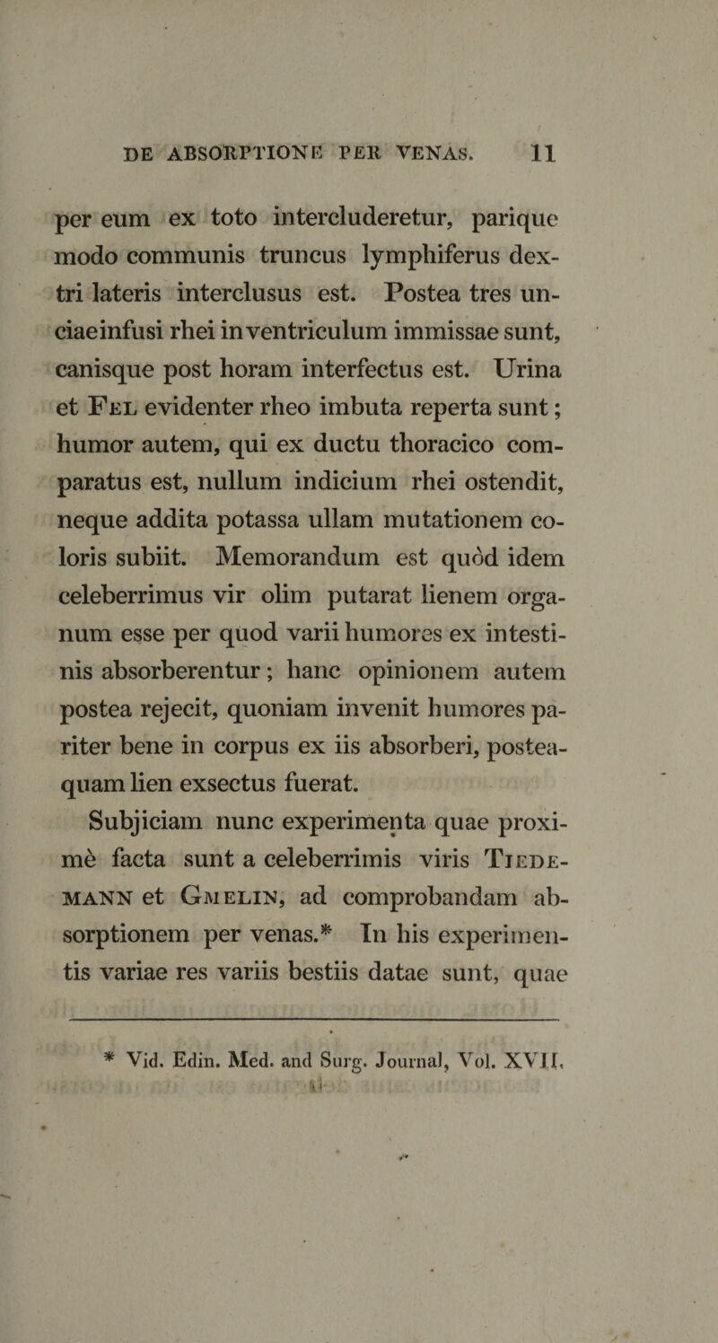 per eum ex toto intercluderetur, parique modo communis truncus lymphiferus dex¬ tri lateris interclusus est. Postea tres un¬ ciae infusi rhei in ventriculum immissae sunt, canisque post horam interfectus est. Urina et Fel evidenter rheo imbuta reperta sunt; humor autem, qui ex ductu thoracico com¬ paratus est, nullum indicium rhei ostendit, neque addita potassa ullam mutationem co¬ loris subiit. Memorandum est quod idem celeberrimus vir olim putarat lienem orga¬ num esse per quod varii humores ex intesti¬ nis absorberentur; hanc opinionem autem postea rejecit, quoniam invenit humores pa¬ riter bene in corpus ex iis absorberi, postea- quam lien exsectus fuerat. Subjiciam nunc experimenta quae proxi¬ me facta sunt a celeberrimis viris Tiede- mann et Gmelin, ad comprobandam ab¬ sorptionem per venas.* In his experimen¬ tis variae res variis bestiis datae sunt, quae * Vid. Editi. Med. and Surg. Journal, Vol. XVII,