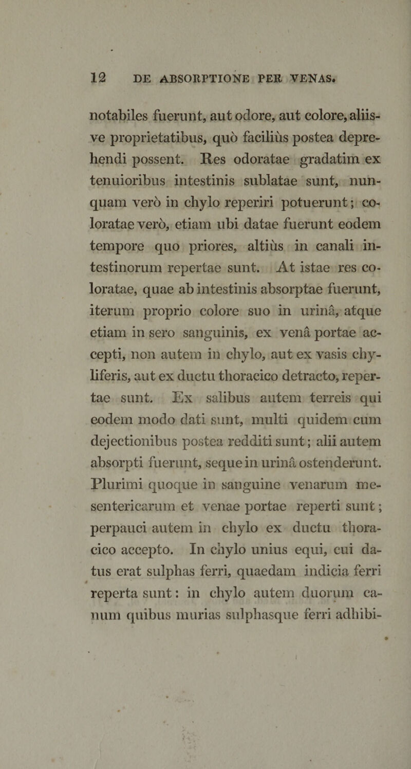 notabiles fuerunt, aut odore, aut colore, aliis- ve proprietatibus, quo facilius postea depre¬ hendi possent. Res odoratae gradatim ex tenuioribus intestinis sublatae sunt, nun¬ quam vero in chylo reperiri potuerunt; co¬ loratae vero, etiam ubi datae fuerunt eodem tempore quo priores, altius in canali in¬ testinorum repertae sunt. At istae res co¬ loratae, quae ab intestinis absorptae fuerunt, iterum proprio colore suo in urina, atque etiam in sero sanguinis, ex vena portae ac¬ cepti, non autem in chylo, aut ex vasis chy- liferis, aut ex ductu thoracico detracto, reper¬ tae sunt. Ex salibus autem terreis qui eodem modo dati sunt, multi quidem cum dejectionibus postea redditi sunt; alii autem absorpti fuerunt, seque in urina ostenderunt. Plurimi quoque in sanguine venarum me¬ sentericarum et venae portae reperti sunt; perpauci autem in chylo ex ductu thora¬ cico accepto. In chylo unius equi, cui da¬ tus erat sulphas ferri, quaedam indicia ferri reperta sunt: in chylo autem duorum ca¬ num quibus murias sulphasque ferri adhibi- i