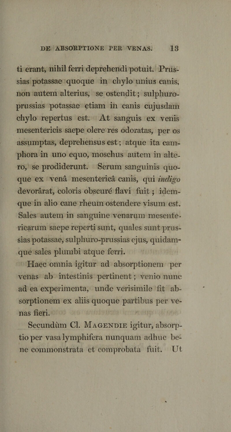 ti erant, nihil ferri deprehendi potuit. Prus- sias potassae quoque in chylo unius canis, non autem alterius, se ostendit; sulphuro- prussias potassae etiam in canis cujusdam chylo repertus est. At sanguis ex venis mesentericis saepe olere res odoratas, per os assumptas, deprehensus est; atque ita cam- phora in uno equo, moschus autem in alte¬ ro, se prodiderunt. Serum sanguinis quo¬ que ex vena mesenterica canis, qui indigo devorarat, coloris obscure flavi fuit; idem- que in alio cane rheum ostendere visum est. Sales autem in sanguine venarum mesente¬ ricarum saepe reperti sunt, quales sunt prus- sias potassae, sulphuro-prussias ejus, quidam- que sales plumbi atque ferri. Haec omnia igitur ad absorptionem per venas ab intestinis pertinent; venio nunc ad ea experimenta, unde verisimile fit ab¬ sorptionem ex aliis quoque partibus per ve¬ nas fieri. Secundum Cl. Magendie igitur, absorp¬ tio per vasa lymphifera nunquam adhuc be¬ ne commonstrata et comprobata fuit. Ut