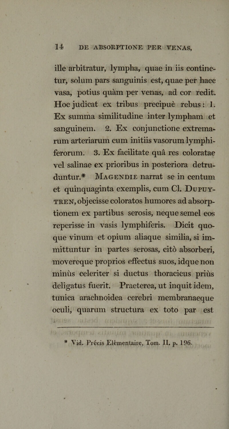 ille arbitratur, lympha, quae in iis contine¬ tur, solum pars sanguinis est, quae per haec vasa, potius quam per venas, ad cor redit. Hoc judicat ex tribus precipue rebus: 1. Ex summa similitudine inter lympham et sanguinem. 2. Ex conjunctione extrema¬ rum arteriarum cum initiis vasorum lymphi- ferorum. 3. Ex facilitate qua res coloratae vel salinae ex prioribus in posteriora detru¬ duntur.* Magendie narrat se in centum et quinquaginta exemplis, cum Cl. Dupuy- tren, objecisse coloratos humores ad absorp¬ tionem ex partibus serosis, neque semel eos reperisse in vasis lymphiferis. Dicit quo¬ que vinum et opium aliaque similia, si im¬ mittuntur in partes serosas, cito absorberi, movereque proprios effectus suos, idque non minus celeriter si ductus thoracicus prius deligatus fuerit. Praeterea, ut inquit idem, tunica arachnoidea cerebri membranaeque oculi, quarum structura ex toto par est * Vid. Precis Elementaire, Tom. II. p. 196.