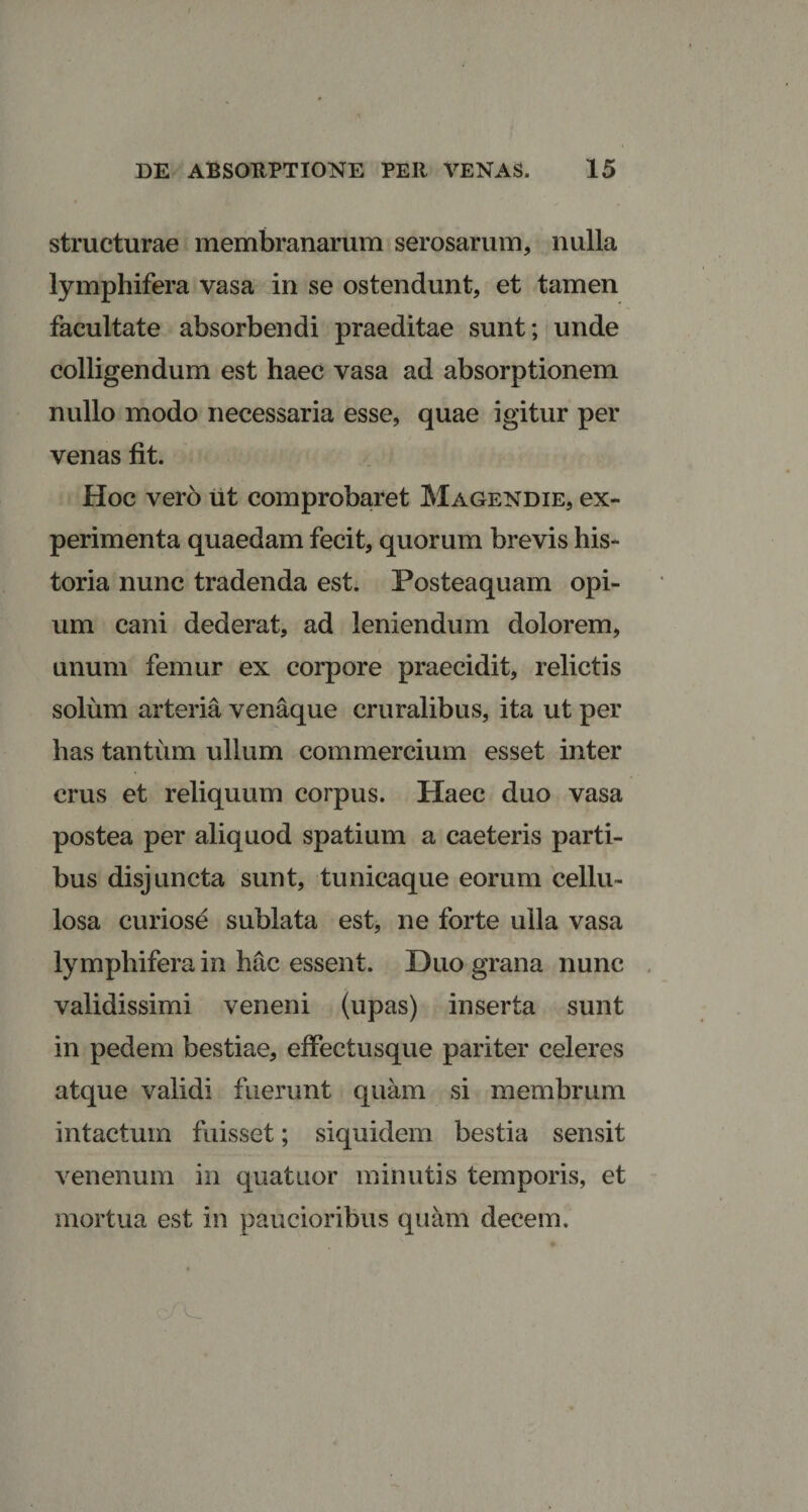 structurae membranarum serosarum, nulla lymphifera vasa in se ostendunt, et tamen facultate absorbendi praeditae sunt; unde colligendum est haec vasa ad absorptionem nullo modo necessaria esse, quae igitur per venas fit. Hoc vero ut comprobaret Magendie, ex¬ perimenta quaedam fecit, quorum brevis his¬ toria nunc tradenda est. Posteaquam opi¬ um cani dederat, ad leniendum dolorem, unum femur ex corpore praecidit, relictis solum arteria venaque cruralibus, ita ut per has tantum ullum commercium esset inter crus et reliquum corpus. Haec duo vasa postea per aliquod spatium a caeteris parti¬ bus disjuncta sunt, tunicaque eorum cellu¬ losa curiose sublata est, ne forte ulla vasa lymphifera in hac essent. Duo grana nunc validissimi veneni (upas) inserta sunt in pedem bestiae, effectusque pariter celeres atque validi fuerunt quam si membrum intactum fuisset; siquidem bestia sensit venenum in quatuor minutis temporis, et mortua est in paucioribus quam decem.