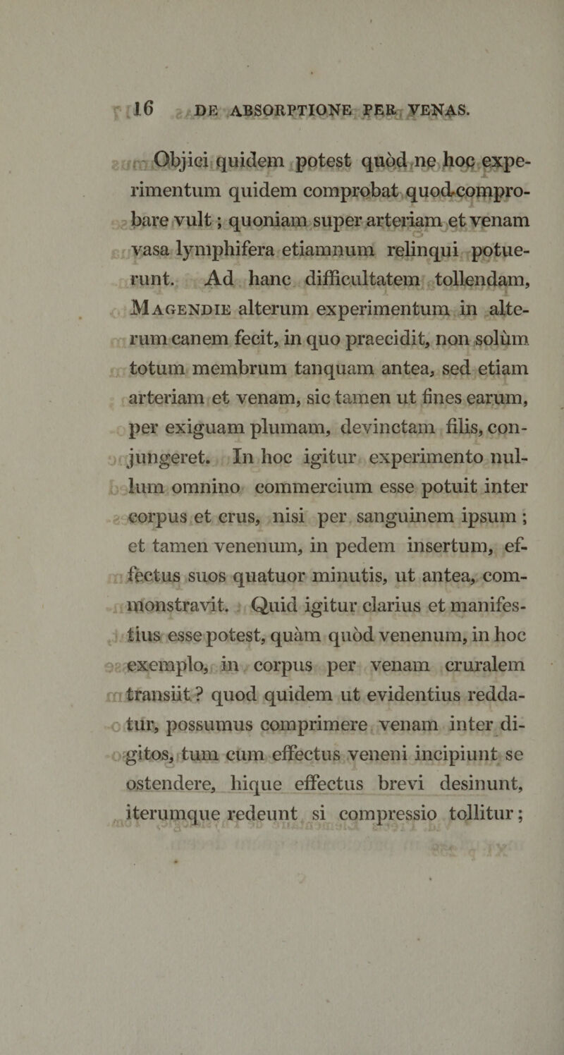 Objici quidem potest quod ne hoc expe¬ rimentum quidem comprobat quo&amp;compro- bare vult; quoniam super arteriam et venam vasa lymphifera etiamnum relinqui potue¬ runt. Ad hanc difficultatem tollendam, Magendie alterum experimentum in alte¬ rum canem fecit, in quo praecidit, non solum totum membrum tanquam antea, sed etiam arteriam et venam, sic tamen ut fines earum, per exiguam plumam, devinctam filis, con¬ jungeret. In hoc igitur experimento nul¬ lum omnino commercium esse potuit inter corpus et crus, nisi per sanguinem ipsum ; et tamen venenum, in pedem insertum, ef¬ fectus suos quatuor minutis, ut antea, com¬ monstravit. Quid igitur clarius et manifes¬ tius esse potest, quam quod venenum, in hoc exemplo, in corpus per venam cruralem transiit ? quod quidem ut evidentius redda¬ tur, possumus comprimere venam inter di¬ gitos, tum cum effectus veneni incipiunt se ostendere, hique effectus brevi desinunt, iterumque redeunt si compressio tollitur; ** u ' • ' V' * ■ •* 1 ' 'w • . } W. f