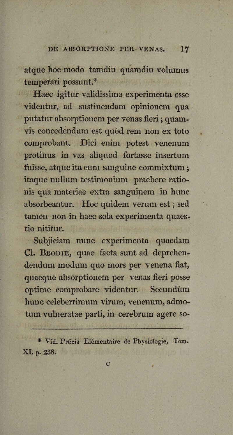 i atque hoc modo tamdiu quamdiu volumus temperari possunt.* Haec igitur validissima experimenta esse videntur, ad sustinendam opinionem qua putatur absorptionem per venas fieri; quam¬ vis concedendum est quod rem non ex toto comprobant. Dici enim potest venenum protinus in vas aliquod fortasse insertum fuisse, atque ita cum sanguine commixtum ; itaque nullum testimonium praebere ratio¬ nis qua materiae extra sanguinem in hunc I absorbeantur. Hoc quidem verum est; sed tamen non in haec sola experimenta quaes¬ tio nititur. Subjiciam nunc experimenta quaedam Cl. Brodje, quae facta sunt ad deprehen¬ dendum modum quo mors per venena fiat, quaeque absorptionem per venas fieri posse optime comprobare videntur. Secundum hunc celeberrimum virum, venenum, admo¬ tum vulneratae parti, in cerebrum agere so- * Vid. Precis Elementaire de Pbysiologie, Tom. XI. p. 238. C t