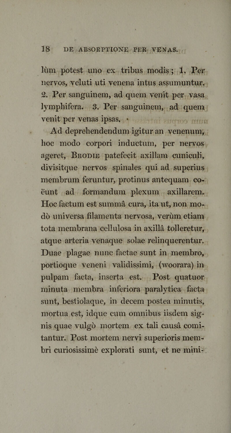 Ium potest uno ex tribus modis ; 1. Per JL nervos, veluti uti venena intus assumuntur. 2. Per sanguinem, ad quem venit per vasa lymphifera. 3. Per sanguinem, ad quem venit per venas ipsas. • Ad deprehendendum igitur an venenum, hoc modo corpori inductum, per nervos ageret, Brodie patefecit axillam cuniculi, divisitque nervos spinales qui ad superius membrum feruntur, protinus antequam co¬ eunt ad formandum plexum axillarem. Hoc factum est summa cura, ita ut, non mo¬ do universa filamenta nervosa, verum etiam tota membrana cellulosa in axilla tolleretur, atque arteria venaque solae relinquerentur. Duae plagae nunc factae sunt in membro, portioque veneni validissimi, (woorara) in pulpam facta, inserta est. Post quatuor minuta membra inferiora paralytica facta sunt, bestiolaque, in decem postea minutis, mortua est, idque cum omnibus iisdem sig¬ nis quae vulgo mortem ex tali causa comi¬ tantur. Post mortem nervi superioris mem¬ bri curiosissime explorati sunt, et ne mini-