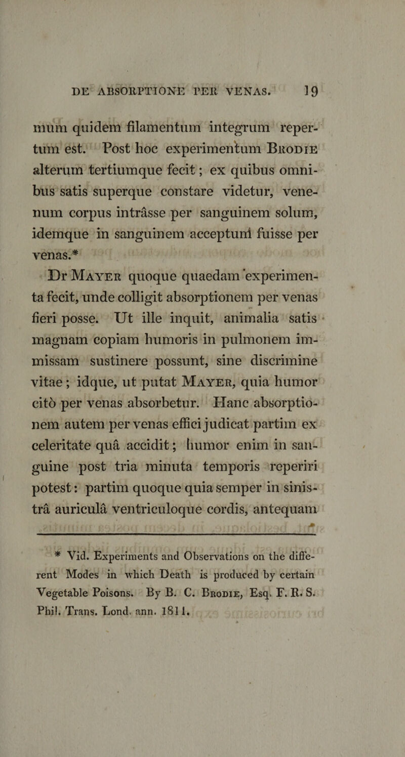 ilium quidem filamentum integrum reper¬ tum est. Post hoc experimentum Brodie alterum tertiumque fecit; ex quibus omni¬ bus satis superque constare videtur, vene¬ num corpus intrasse per sanguinem solum, idemque in sanguinem accepturi! fuisse per venas.* Dr Mayer quoque quaedam experimen¬ ta fecit, unde colligit absorptionem per venas fieri posse. Ut ille inquit, animalia satis magnam copiam humoris in pulmonem im¬ missam sustinere possunt, sine discrimine vitae; idque, ut putat Mayer, quia humor cito per venas absorbetur. Hanc absorptio¬ nem autem per venas effici judicat partim ex celeritate qua accidit; humor enim in san¬ guine post tria minuta temporis reperiri potest: partim quoque quia semper in sinis¬ tra auricula ventriculoque cordis, antequam * Vid. Experiments and Observations on the diffe¬ rent Modes in -\vhich Death is produced by certain Vegetable Poisons. By B. C. Brodie, Esq» F. R. S. Phi!. Trans. Lond. ann. 1811.