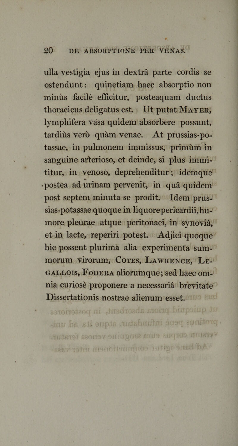 ulla vestigia ejus in dextra parte cordis se ostendunt: quinetiam haec absorptio non miniis facile efficitur, posteaquam ductus thoracicus deligatus est. Ut putat Mayer, lymphifera vasa quidem absorbere possunt, tardius vero quam venae. At prussias-po- tassae, in pulmonem immissus, primum in sanguine arterioso, et deinde, si plus immi- titur, in venoso, deprehenditur; idemque •postea ad urinam pervenit, in qua quidem post septem minuta se prodit. Idem prus- sias-potassae quoque in liquore pericardii, hu¬ more pleurae atque peritonaei, in synovia, et in lacte, reperiri potest. Adjici quoque hic possent plurima alia experimenta sum¬ morum virorum, Cotes, Lawrence, Le- gallois, Fodera aliorumque; sed haec om¬ nia curiose proponere a necessaria brevitate Dissertationis nostrae alienum esset.