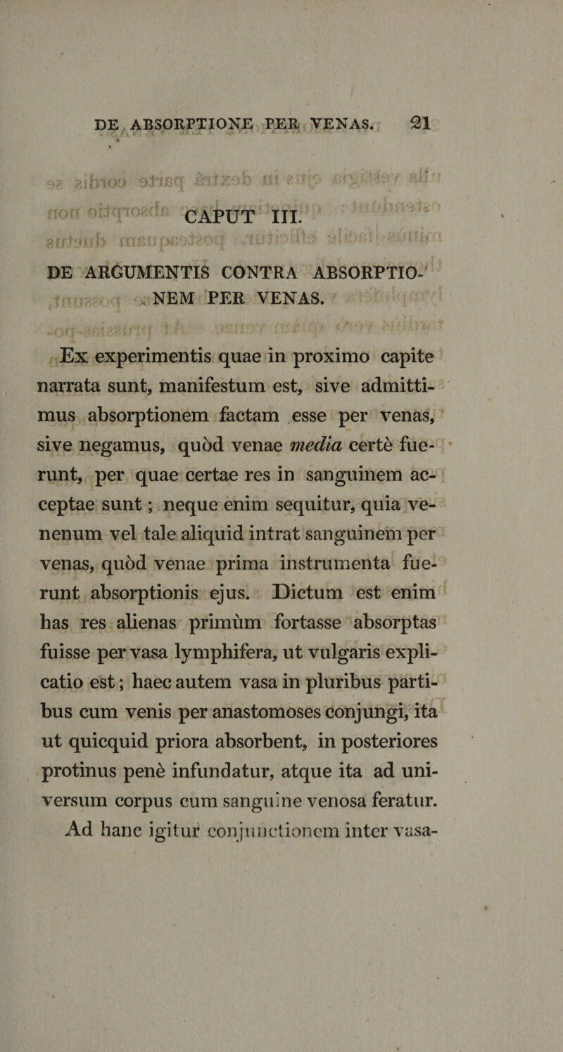 98 zifoioo aheq ni m<' **>;>.'«v ait': non obqioncfi caput III. gntyub mfiupeaJaoqi uri >fJh> *jip 'xun< '• DE ARGUMENTIS CONTRA ABSORPTIO- , NEM PER VENAS. Ex experimentis quae in proximo capite narrata sunt, manifestum est, sive admitti¬ mus absorptionem factam esse per venas, sive negamus, quod venae media certe fue¬ runt, per quae certae res in sanguinem ac¬ ceptae sunt; neque enim sequitur, quia ve¬ nenum vel tale aliquid intrat sanguinem per venas, quod venae prima instrumenta fue¬ runt absorptionis ejus. Dictum est enim has res alienas primum fortasse absorptas fuisse per vasa lymphifera, ut vulgaris expli¬ catio est; haec autem vasa in pluribus parti¬ bus cum venis per anastomoses conjungi, ita ut quicquid priora absorbent, in posteriores protinus pene infundatur, atque ita ad uni¬ versum corpus cum sanguine venosa feratur. Ad hanc igituf conjunctionem inter vasa-