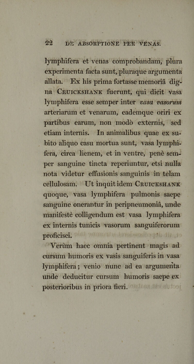 lymphifera et venas comprobandam, plura experimenta facta sunt, pluraque argumenta allata. Ex his prima fortasse memoria dig¬ na Cruickshank fuerunt, qui dicit vasa lymphifera esse semper inter vasa vasorum arteriarum et venarum, eademque oriri ex partibus earum, non modo externis, sed etiam internis. In animalibus quae ex su¬ bito aliquo casu mortua sunt, vasa lymphi¬ fera, circa lienem, et in ventre, pene sem¬ per sanguine tincta reperiuntur, etsi nulla nota videtur effusionis sanguinis in telam cellulosam. Ut inquit idem Cruickshank quoque, vasa lymphifera pulmonis saepe sanguine onerantur in peripneumonia, unde manifeste colligendum est vasa lymphifera ex internis tunicis vasorum sanguiferorum proficisci. Verum haec omnia pertinent magis ad cursum humoris ex vasis sanguiferis in vasa lymphifera; venio nunc ad ea argumenta unde deducitur cursum humoris saepe ex posterioribus in priora fieri.