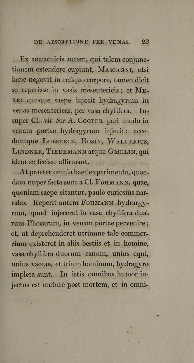 Ex anatomicis autem, qui talem conjunc¬ tionem ostendere cupiunt, Mascagni, etsi hanc negavit in reliquo corpore, tamen dicit se reperisse in vasis mesentericis; et Me- kel quoque saepe injecit hydragyrum in venas mesentericas, per vasa chylifera. In¬ super Cl. vir Sir A. Cooper pari modo in venam portae hydragyrum injecit; acce- duntque Lobstein, XIosin, Wallerius, Lindner, Tiedemann atque Gmelin, qui idem se fecisse affirmant. At praeter omnia haec experimenta, quae¬ dam nuper facta sunt a Cl. Fohmann, quae, quoniam saepe citantur, pauld curiosius nar¬ rabo. Reperit autem Fohmann hydrargy- rum, quod injecerat in vasa chylifera dua¬ rum Phocarum, in venam portae pervenire; et, ut deprehenderet utrumne tale commer¬ cium existeret in aliis bestiis et in homine, vasa chylifera duorum canum, unius equi, unius vaccae, et trium hominum, hydragyro impleta sunt. In istis omnibus humor in¬ jectus est mature post mortem, et in omni-