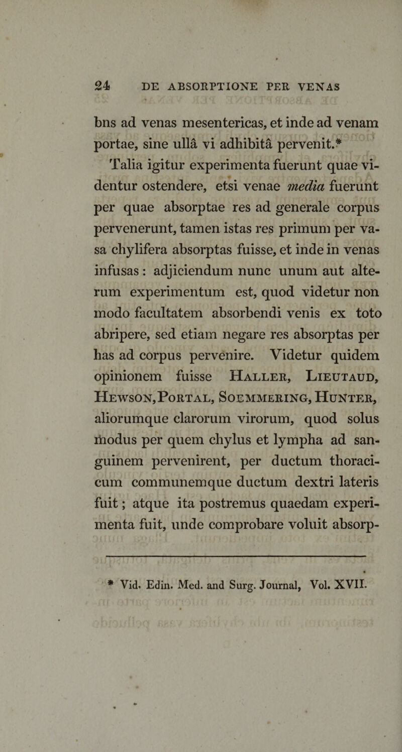 bns ad venas mesentericas, et inde ad venam portae, sine ulla vi adhibita pervenit.* Talia igitur experimenta fuerunt quae vi- dentur ostendere, etsi venae media fuerunt per quae absorptae res ad generale corpus pervenerunt, tamen istas res primum per va¬ sa chylifera absorptas fuisse, et inde in venas infusas: adjiciendum nunc unum aut alte¬ rum experimentum est, quod videtur non modo facultatem absorbendi venis ex toto abripere, sed etiam negare res absorptas per has ad corpus pervenire. Videtur quidem opinionem fuisse Haller, Lieutaud, Hewson,Portal, Soemmering, Hunter, aliorumque clarorum virorum, quod solus modus per quem chylus et lympha ad san¬ guinem pervenirent, per ductum thoraci¬ cum communem que ductum dextri lateris fuit; atque ita postremus quaedam experi¬ menta fuit, unde comprobare voluit absorp- * Vid. Edin. Med. and Surg. Journal, Vol. XVII.