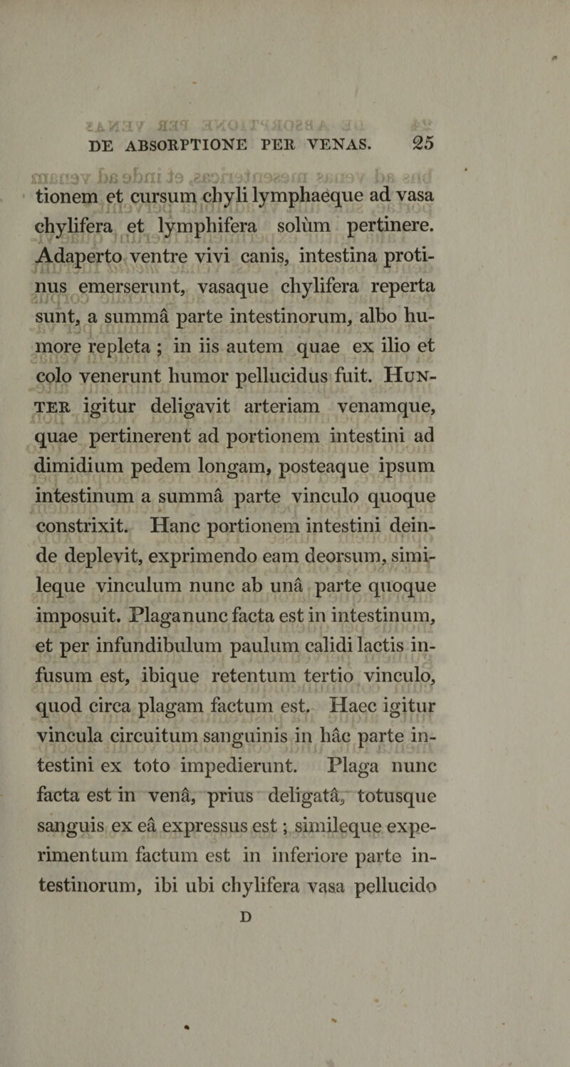 DE ABSORPTIONE PER VENAS. 25 m&P37 fiBohmis n •/?'. *s - • ■. - ;*h ■>,:' tionem et cursum chyli lymphaeque ad vasa chylifera et lymphifera solum pertinere. Adaperto ventre vivi canis, intestina proti¬ nus emerserunt, vasaque chylifera reperta sunt, a summa parte intestinorum, albo hu- more repleta ; in iis autem quae ex ilio et colo venerunt humor pellucidus fuit. Hun- ter igitur deligavit arteriam venamque, aavJ.4 i ' * ‘.*b| / . ’ ii' Ai fc. quae pertinerent ad portionem intestini ad dimidium pedem longam, posteaque ipsum intestinum a summa parte vinculo quoque constrixit. Hanc portionem intestini dein¬ de deplevit, exprimendo eam deorsum, simi¬ leque vinculum nunc ab una parte quoque imposuit. Plaga nunc facta est in intestinum, et per infundibulum paulum calidi lactis in¬ fusum est, ibique retentum tertio vinculo, quod circa plagam factum est. Haec igitur vincula circuitum sanguinis in hac parte in¬ testini ex toto impedierunt. Plaga nunc facta est in vena, prius deligata, totusque sanguis ex ea expressus est; simileque expe¬ rimentum factum est in inferiore parte in¬ testinorum, ibi ubi chylifera vasa pellucido % D