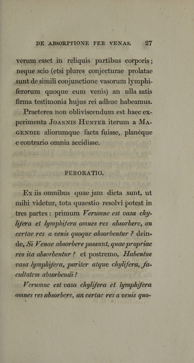 verum esset in reliquis partibus corporis; neque scio (etsi plures conjecturae prolatae sunt de simili conjunctione vasorum lymphi- ferorum quoque cum venis) an ulla satis firma testimonia hujus rei adhuc habeamus. Praeterea non obliviscendum est haec ex¬ perimenta Joannis Hunter iterum a Ma- gendie aliorumque facta fuisse, planeque e contrario omnia accidisse. PERORATIO. Ex iis omnibus quae jam dicta sunt, ut mihi videtur, tota quaestio resolvi potest in tres partes: primum Verumne est vasa chy¬ lifera et lympliifera omnes res absorbere, an certae res a venis quoque absorbentur f dein¬ de, Si Venae absorbere possunt, quae propriae res ita absorbentur ? et postremo, Habentne vasa lympliijera, pariter atque chylifera, fa¬ cultatem absorbendi ? Verumne est vasa chylifera et hjmphifera omnes res absorbere, an certae res a venis quo-