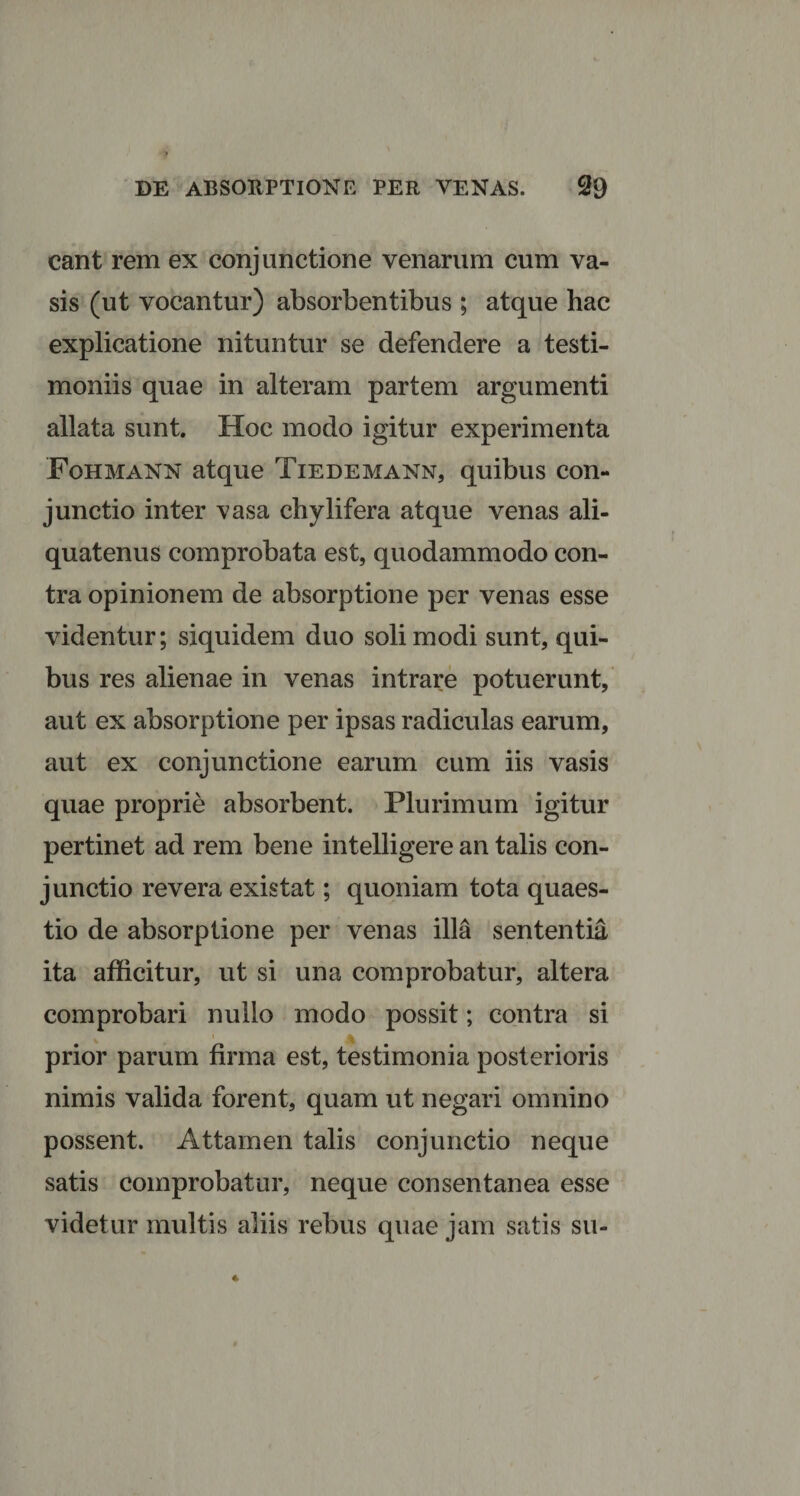 eant rem ex conjunctione venarum cum va¬ sis (ut vocantur) absorbentibus ; atque hac explicatione nituntur se defendere a testi¬ moniis quae in alteram partem argumenti allata sunt. Hoc modo igitur experimenta Fohmann atque Tiedemann, quibus con¬ junctio inter vasa chylifera atque venas ali¬ quatenus comprobata est, quodammodo con¬ tra opinionem de absorptione per venas esse videntur; siquidem duo soli modi sunt, qui¬ bus res alienae in venas intrare potuerunt, aut ex absorptione per ipsas radiculas earum, aut ex conjunctione earum cum iis vasis quae proprie absorbent. Plurimum igitur pertinet ad rem bene intelligere an talis con¬ junctio revera existat; quoniam tota quaes¬ tio de absorptione per venas illa sententia ita afficitur, ut si una comprobatur, altera comprobari nullo modo possit; contra si prior parum firma est, testimonia posterioris nimis valida forent, quam ut negari omnino possent. Attamen talis conjunctio neque satis comprobatur, neque consentanea esse videtur multis aliis rebus quae jam satis su-