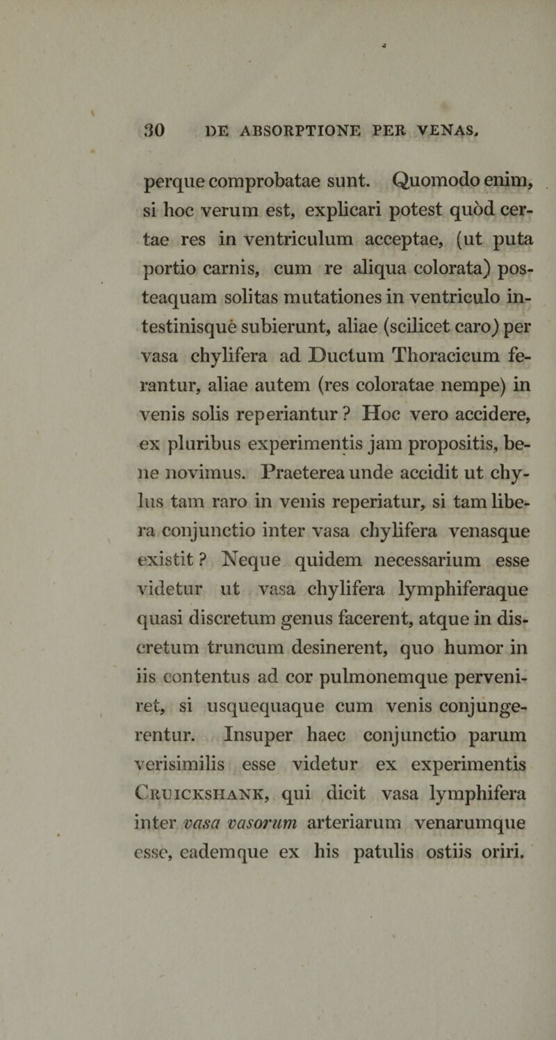 perque comprobatae sunt. Quomodo enim, si hoc verum est, explicari potest quod cer¬ tae res in ventriculum acceptae, (ut puta portio carnis, cum re aliqua colorata) pos- teaquam solitas mutationes in ventriculo in¬ testinisque subierunt, aliae (scilicet caro) per vasa chylifera ad Ductum Thoracicum fe¬ rantur, aliae autem (res coloratae nempe) in venis solis reperiantur ? Hoc vero accidere, ex pluribus experimentis jam propositis, be¬ ne novimus. Praeterea unde accidit ut chy¬ lus tam raro in venis reperiatur, si tam libe¬ ra conjunctio inter vasa chylifera venasque existit ? Neque quidem necessarium esse videtur ut vasa chylifera lymphiferaque quasi discretum genus facerent, atque in dis¬ cretum truncum desinerent, quo humor in iis contentus ad cor pulmonemque perveni¬ ret, si usquequaque cum venis conjunge¬ rentur. Insuper haec conjunctio parum verisimilis esse videtur ex experimentis Creickshank, qui dicit vasa lymphifera inter vasa vasorum arteriarum venarumque esse, eadem que ex his patulis ostiis oriri.