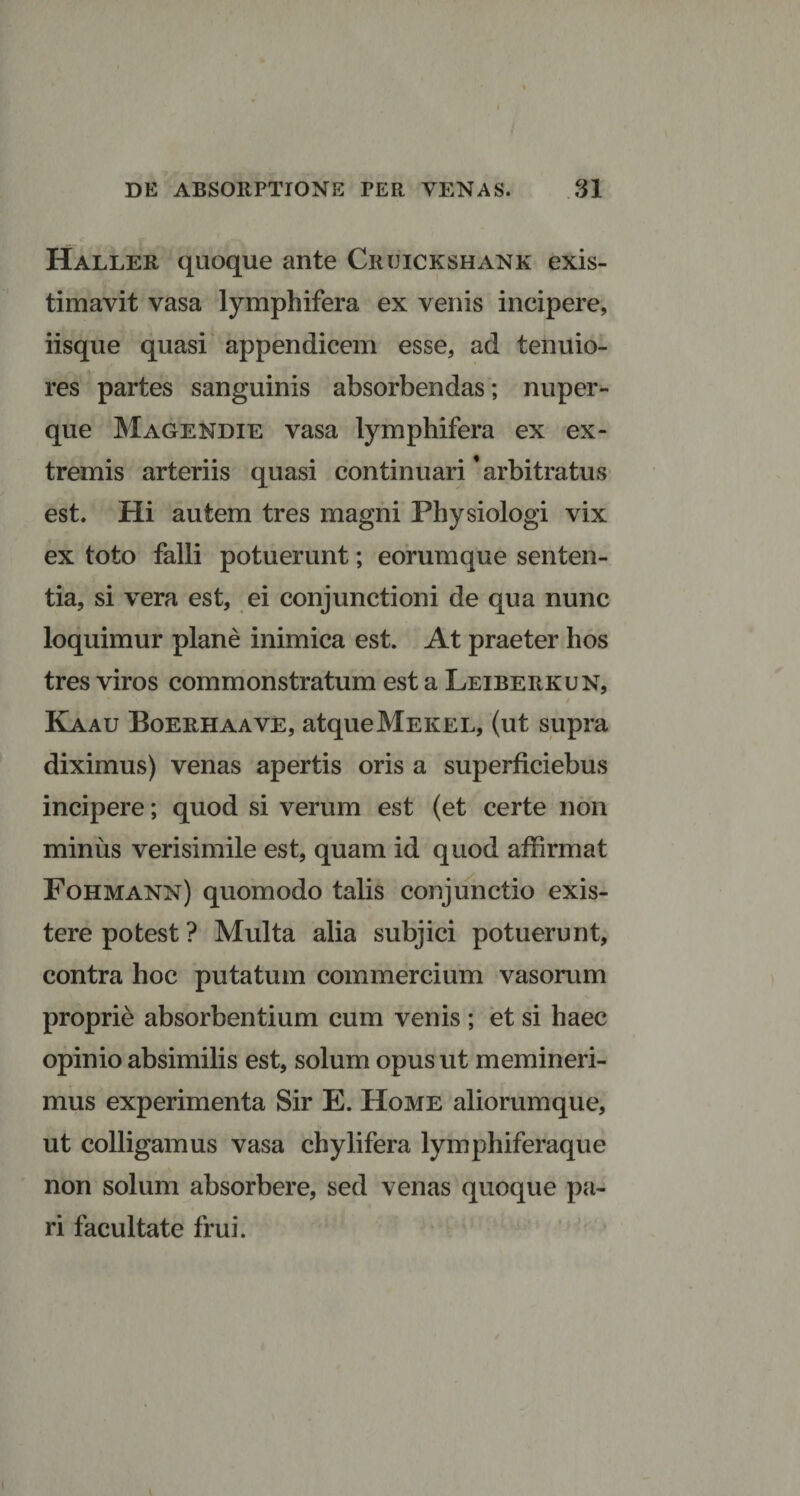 Haller quoque ante Cruickshank exis¬ timavit vasa lymphifera ex venis incipere, iisque quasi appendicem esse, ad tenuio¬ res partes sanguinis absorbendas; nuper - que Magendie vasa lymphifera ex ex¬ tremis arteriis quasi continuari'arbitratus est. Hi autem tres magni Physiologi vix ex toto falli potuerunt; eorumque senten¬ tia, si vera est, ei conjunctioni de qua nunc loquimur plane inimica est. At praeter hos tres viros commonstratum est a Leiberkun, Kaau Boerhaave, atqueMEKEL, (ut supra diximus) venas apertis oris a superficiebus incipere; quod si verum est (et certe non miniis verisimile est, quam id quod affirmat Fohmann) quomodo talis conjunctio exis- tere potest ? Multa alia subjici potuerunt, contra hoc putatum commercium vasorum proprie absorbentium cum venis ; et si haec opinio absimilis est, solum opus ut memineri¬ mus experimenta Sir E. Home aliorumque, ut colligamus vasa chylifera lymphiferaque non solum absorbere, sed venas quoque pa¬ ri facultate frui.