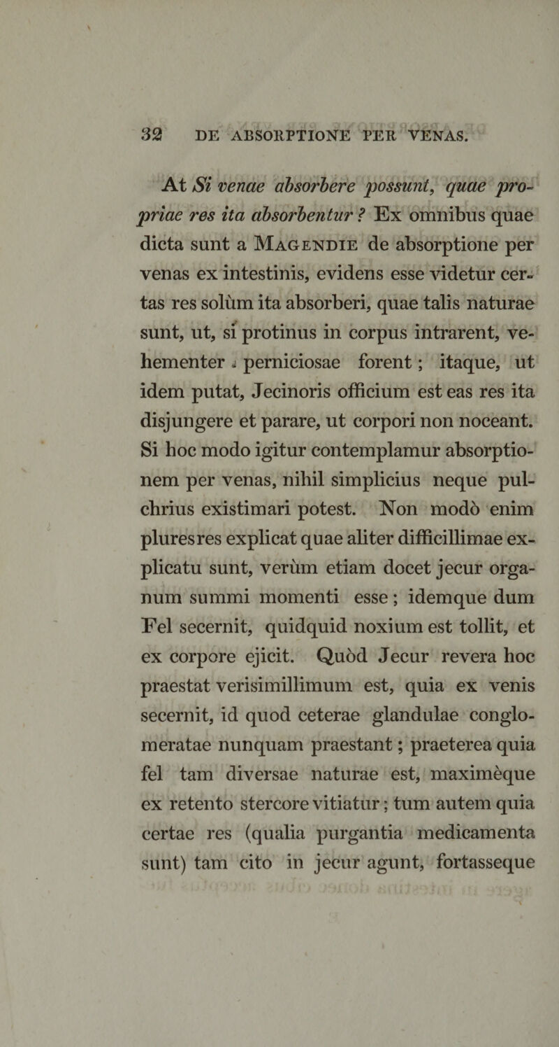 At Si venae absorbere possunt, quae pro¬ priae res ita absorbentur ? Ex omnibus quae dicta sunt a Magendie de absorptione per venas ex intestinis, evidens esse videtur cer¬ tas res solum ita absorberi, quae talis naturae sunt, ut, si protinus in corpus intrarent, ve¬ hementer j perniciosae forent; itaque, ut idem putat, Jecinoris officium est eas res ita disjungere et parare, ut corpori non noceant. Si hoc modo igitur contemplamur absorptio¬ nem per venas, nihil simplicius neque pul¬ chrius existimari potest. Non modo enim pluresres explicat quae aliter difficillimae ex¬ plicatu sunt, verum etiam docet jecur orga¬ num summi momenti esse ; idem que dum Fel secernit, quidquid noxium est tollit, et ex corpore ejicit. Quod Jecur revera hoc praestat verisimillimum est, quia ex venis secernit, id quod ceterae glandulae conglo¬ meratae nunquam praestant; praeterea quia fel tam diversae naturae est, maximeque ex retento stercore vitiatur; tum autem quia certae res (qualia purgantia medicamenta sunt) tam cito in jecur agunt, fortasseque