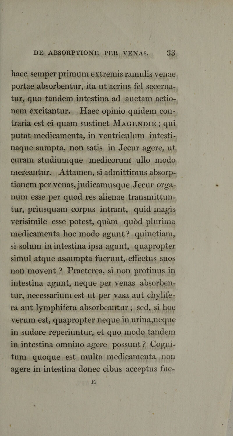 haec semper primum extremis ramulis venae portae absorbentur, ita ut acrius fel secerna¬ tur, quo tandem intestina ad auctam actio¬ nem excitantur. Haec opinio quidem con¬ traria est ei quam sustinet Magendie ; qui putat medicamenta, in ventriculum intesti¬ naque sumpta, non satis in Jecur agere, ut curam studiumque medicorum ullo modo mereantur. Attamen, si admittimus absorp¬ tionem per venas, judicamusque Jecur orga¬ num esse per quod res alienae transmittun¬ tur, priusquam corpus intrant, quid magis verisimile esse potest, quam quod plurima medicamenta hoc modo agunt ? quinetiam, si solum in intestina ipsa agunt, quapropter simul atque assumpta fuerunt, effectus suos non movent ? Praeterea, si non protinus in intestina agunt, neque per venas absorben¬ tur, necessarium est ut per vasa aut chylife- ra aut lymphifera absorbeantur; sed, si hoc verum est, quapropter neque in urina,neque in sudore reperiuntur, et quo modo tandem in intestina omnino agere possunt ? Cogni¬ tum quoque est multa medicamenta non agere in intestina donec cibus acceptus fue- E i