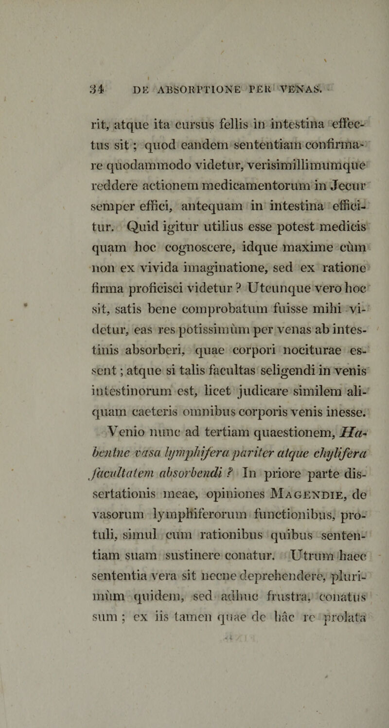 rit, atque ita cursus fellis in intestina effec¬ tus sit; quod eandem sententiam confirma¬ re quodammodo videtur, verisimillimumque reddere actionem medicamentorum in Jecur semper effici, antequam in intestina effici¬ tur. Quid igitur utilius esse potest medicis quam hoc cognoscere, idque maxime cum non ex vivida imaginatione, sed ex ratione firma proficisci videtur ? Utcunque vero hoc sit, satis bene comprobatum fuisse mihi vi¬ detur, eas res potissimum per venas ab intes¬ tinis absorberi, quae corpori nociturae es¬ sent ; atque si talis facultas seligendi in venis intestinorum est, licet judicare similem ali¬ quam caeteris omnibus corporis venis inesse. Venio nunc ad tertiam quaestionem, IIa~ hmtne vasa lymphiferapariter atque chyli fer a facultatem absorbendi F In priore parte dis¬ sertationis meae, opiniones Magendie, de vasorum lympliiferorum functionibus, pro¬ tuli, simul cum rationibus quibus senten¬ tiam suam sustinere conatur. Utrum haec sententia vera sit necne deprehendere, pluri¬ mum quidem, sed adhuc frustra, conatus sum ; ex iis tamen quae de hac re prolata