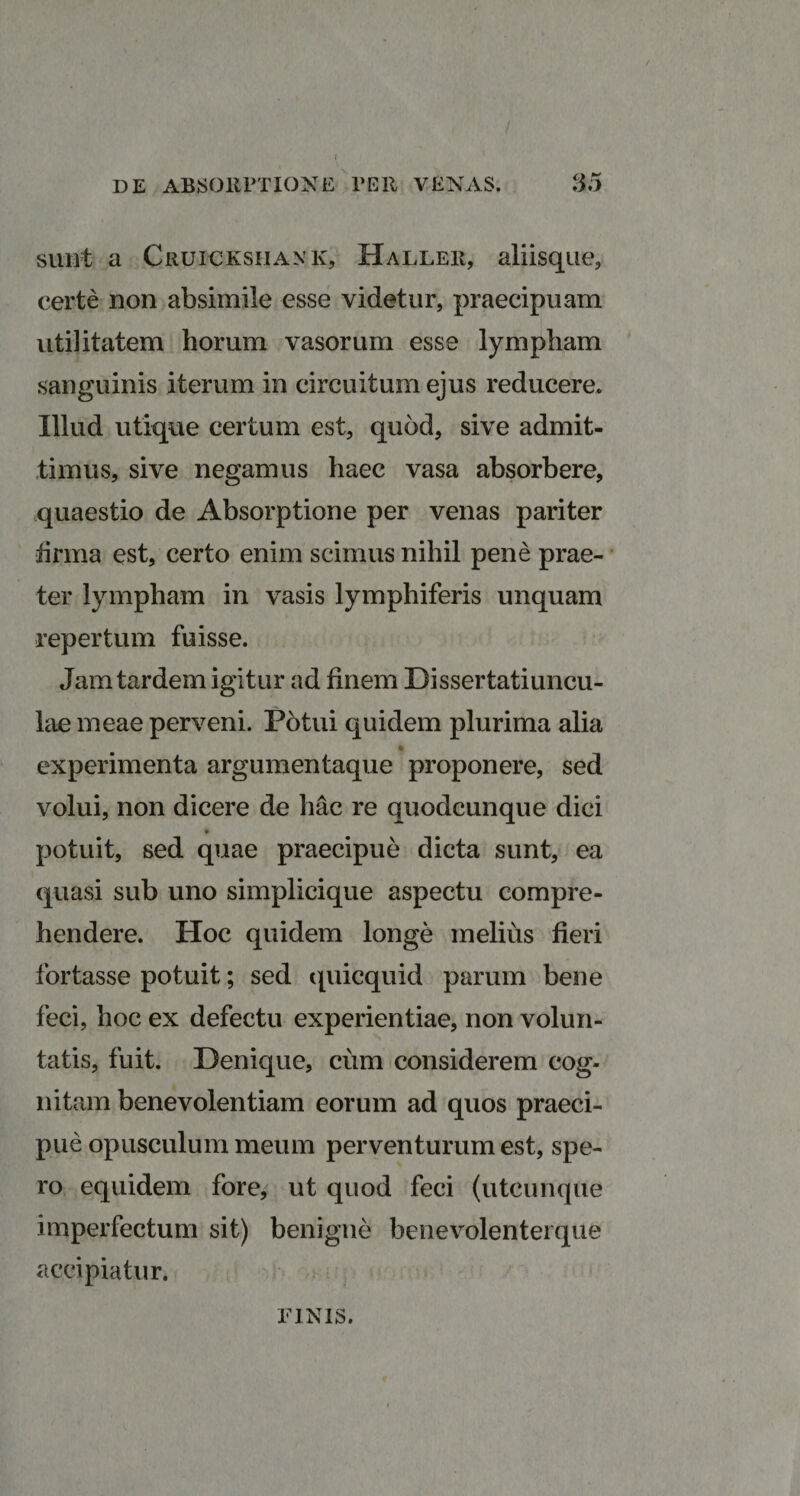 ( DE ABSORPTIONE PER VENAS. 35 sunt a Cru.icksiiank, Haller, aliisque, certe non absimile esse videtur, praecipuam utilitatem horum vasorum esse lympham sanguinis iterum in circuitum ejus reducere. Illud utique certum est, quod, sive admit¬ timus, sive negamus haec vasa absorbere, quaestio de Absorptione per venas pariter firma est, certo enim scimus nihil pene prae¬ ter lympham in vasis lymphiferis unquam repertum fuisse. Jam tardem igitur ad finem Dissertatiuncu- lae meae perveni. Potui quidem plurima alia experimenta argumentaque proponere, sed volui, non dicere de hac re quodcunque dici potuit, sed quae praecipue dicta sunt, ea quasi sub uno simplicique aspectu compre¬ hendere. Hoc quidem longe melius fieri fortasse potuit; sed quicquid parum bene feci, hoc ex defectu experientiae, non volun¬ tatis, fuit. Denique, cum considerem cog¬ nitam benevolentiam eorum ad quos praeci¬ pue opusculum meum perventurum est, spe¬ ro equidem fore, ut quod feci (utcunque imperfectum sit) benigne benevolenterque accipiatur. FINIS.
