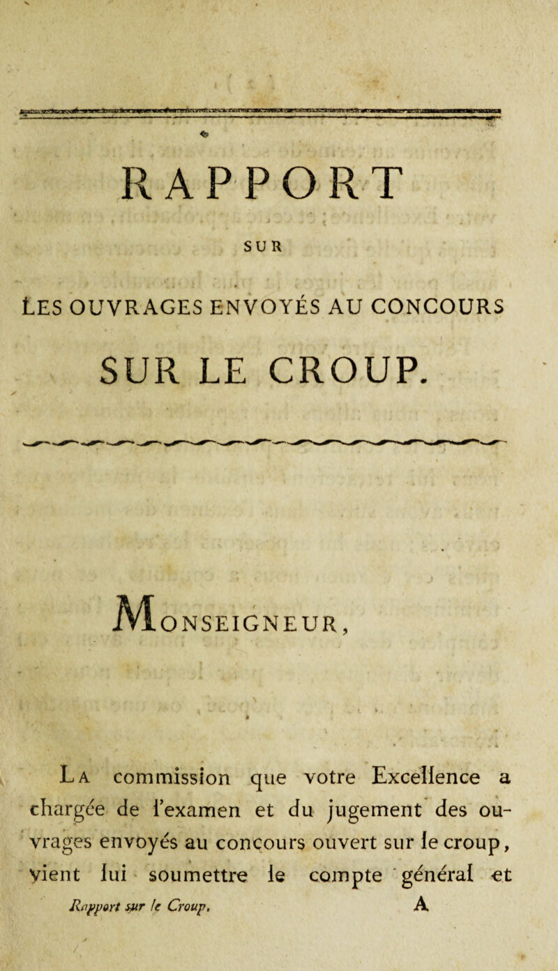 . . 4 t ■ ' ' * ' ‘ J - - < . SUR i * A , , . , if . . | r * ' * ‘ » ,r' « . i 4 * V 1 \ Les ouvrages envoyés au concours •  # • ^ i • i SUR LE CROUP. M ONSEIGNEUR, La commission que votre Excellence a chargée de l’examen et du jugement des ou¬ vrages envoyés au concours ouvert sur le croup, vient lui soumettre le compte général et Rapport sur U Croup. A