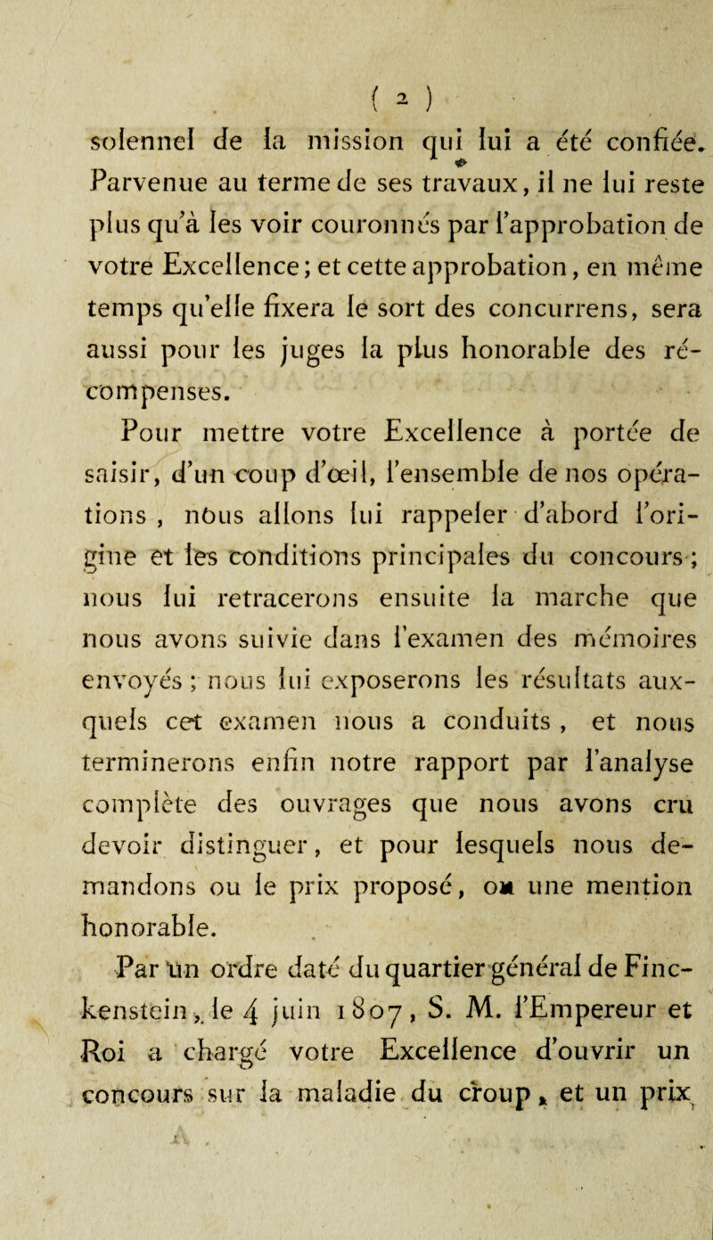 solennel de la mission qui lui a été confiée. Parvenue au terme de ses travaux, il ne lui reste plus qu'à les voir couronnés par l’approbation de votre Excellence; et cette approbation, en même temps qu’elle fixera le sort des concurrens, sera aussi pour les juges la plus honorable des ré¬ compenses. Pour mettre votre Excellence à portée de saisir, d’un coup d’œil, l’ensemble de nos opéra¬ tions , nôus allons lui rappeler d’abord l’ori¬ gine et les conditions principales du concours ; nous lui retracerons ensuite la marche que nous avons suivie dans l’examen des mémoires envoyés; nous lui exposerons les résultats aux¬ quels cet examen nous a conduits , et nous terminerons enfin notre rapport par l’analyse complète des ouvrages que nous avons cru devoir distinguer, et pour lesquels nous de¬ mandons ou le prix proposé, om une mention honorable. Par un ordre daté du quartier général de Finc- kenstein ,le 4 juin 1807, S. M. l’Empereur et Roi a chargé votre Excellence d’ouvrir un concours sur la maladie du croup * et un prix