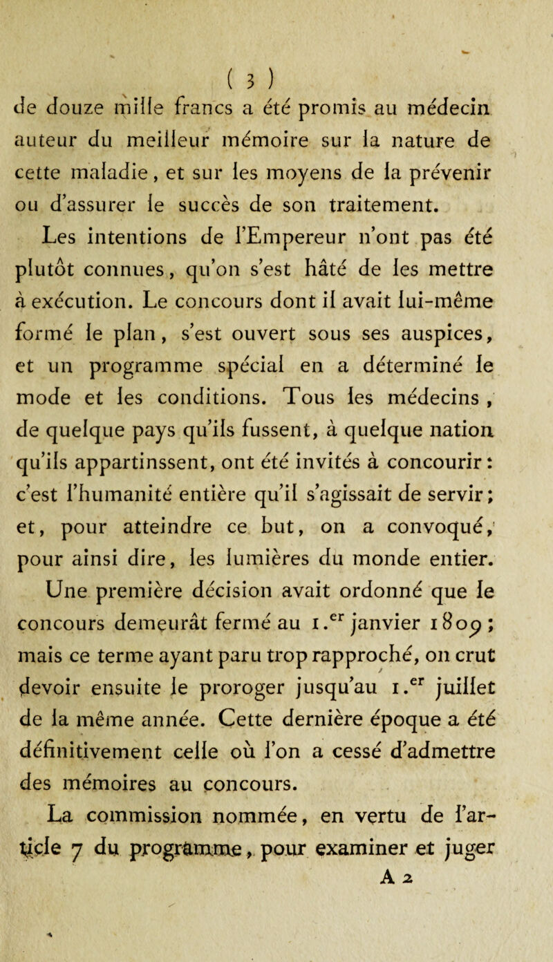 de douze mille francs a été promis au médecin auteur du meilleur mémoire sur la nature de cette maladie, et sur les moyens de la prévenir ou d’assurer le succès de son traitement. Les intentions de l’Empereur n’ont pas été plutôt connues, qu’on s’est hâté de les mettre à exécution. Le concours dont il avait lui-même formé le plan, s’est ouvert sous ses auspices, et un programme spécial en a déterminé le mode et les conditions. Tous les médecins , de quelque pays qu’ils fussent, à quelque nation qu’ils appartinssent, ont été invités à concourir: c’est l’humanité entière qu’il s’agissait de servir; et, pour atteindre ce but, on a convoqué, pour ainsi dire, les lumières du monde entier. Une première décision avait ordonné que le concours demeurât fermé au i.er janvier 180^ ; mais ce terme ayant paru trop rapproché, on crut devoir ensuite le proroger jusqu’au i.er juillet de la même année. Cette dernière époque a été définitivement celle où l’on a cessé d’admettre des mémoires au concours. La commission nommée, en vertu de l’ar¬ ticle 7 du programme, pour examiner et juger A 2.