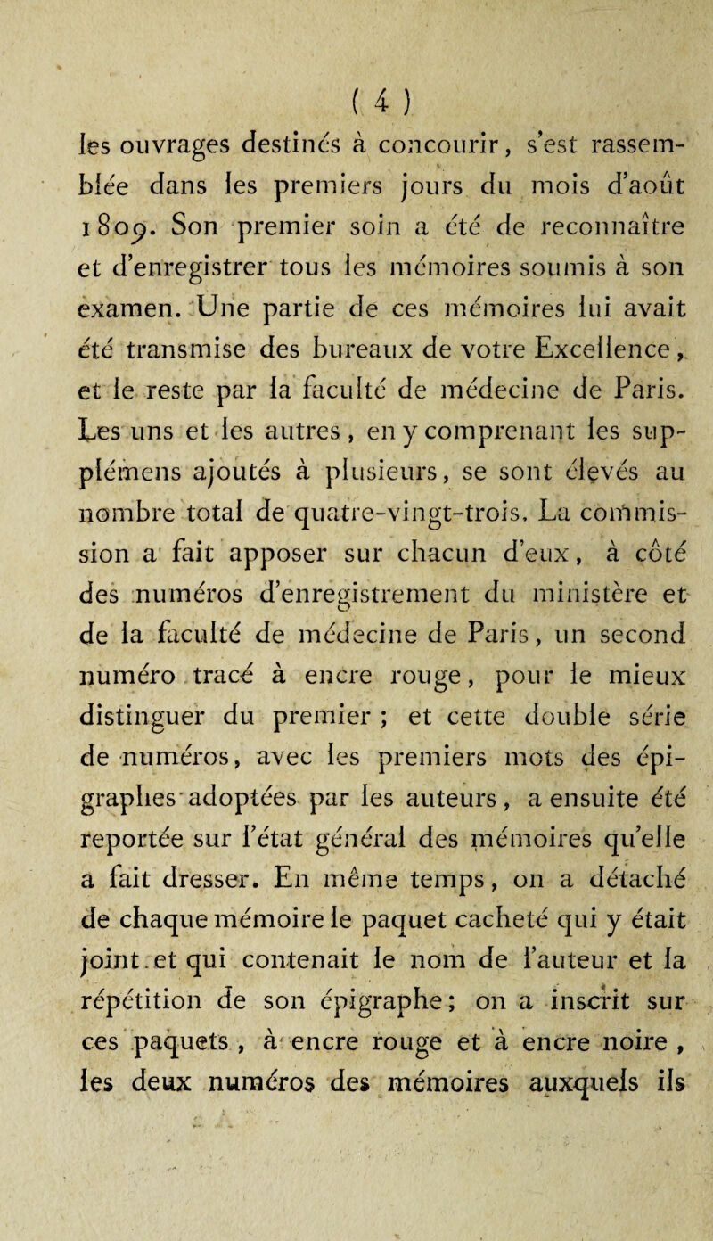 les ouvrages destinés à concourir, s'est rassem¬ blée dans les premiers jours du mois d’août i 8op. Son premier soin a été de reconnaître et d’enregistrer tous les mémoires soumis à son examen. Une partie de ces mémoires lui avait été transmise des bureaux de votre Excellence, et le reste par la faculté de médecine de Paris. Les uns et les autres, en y comprenant les sup- plémens ajoutés à plusieurs, se sont élevés au nombre total de quatre-vingt-trois, La conlmis¬ sion a fait apposer sur chacun d’eux, à côté des numéros d’enregistrement du ministère et de la faculté de médecine de Paris, un second numéro tracé à encre rouge, pour le mieux distinguer du premier ; et cette double série de numéros, avec les premiers mots des épi¬ graphes* adoptées par les auteurs, a ensuite été reportée sur l’état général des mémoires qu’elle a fait dresser. En même temps, on a détaché de chaque mémoire le paquet cacheté qui y était joint , et qui contenait le nom de l’auteur et la répétition de son épigraphe; on a inscrit sur ces paquets , à encre rouge et à encre noire , les deux numéros des mémoires auxquels ils