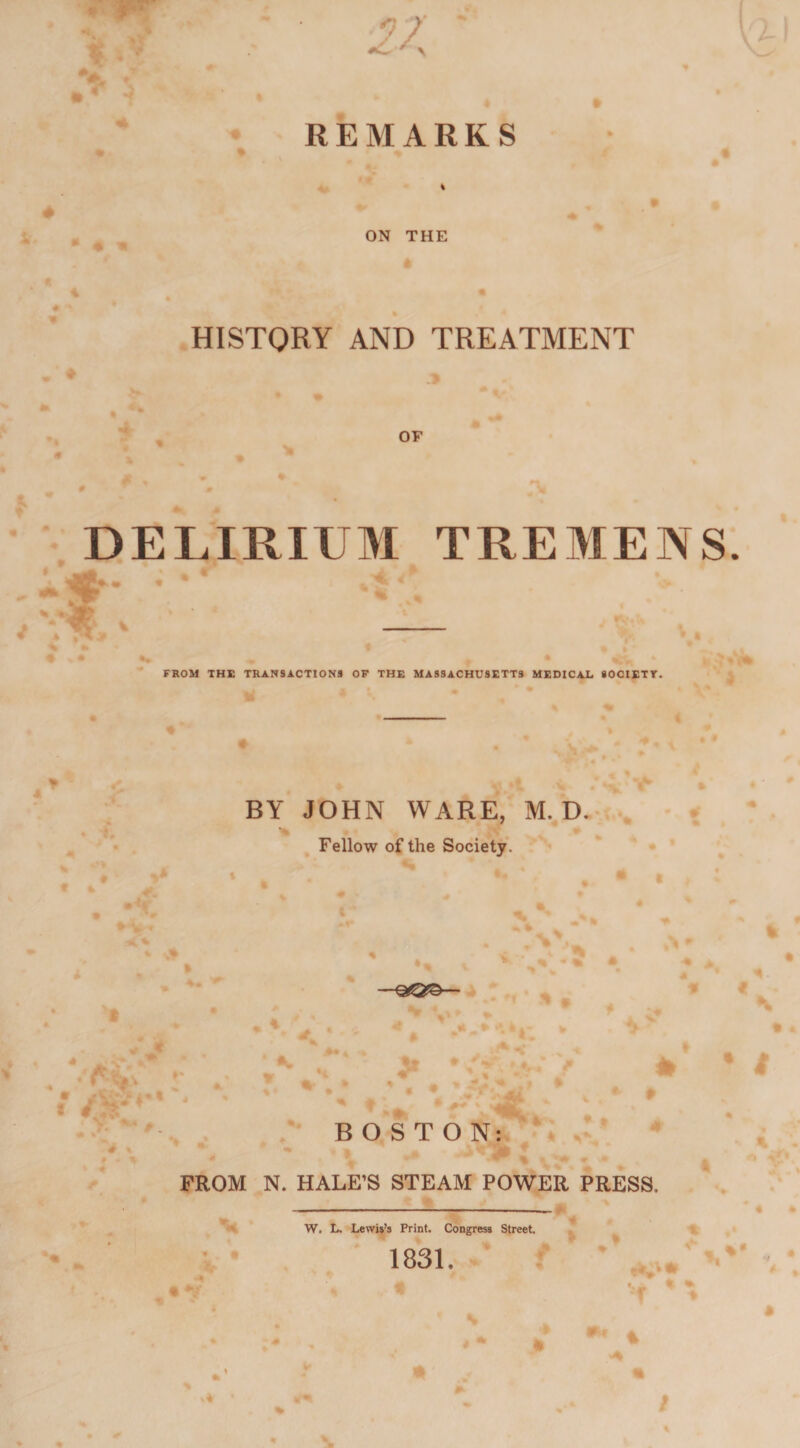 4 27: REMARKS HISTORY AND TREATMENT OF 9 v m DELIRIUM TREMENS. 4 FROM THE TRANSACTIONS OF THE MASSACHUSETTS MEDICAL SOCIETY. BY JOHN WARE, M. D. Fellow of the Society. - \ % • * • —QjQ©— rVs * i. • i BOSTON: 4ft ^ m - „ V ▼ FROM N. HALE’S STEAM POWER PRESS, V . • W. L. Lewis’s Print. Congress Street. 1831. • v V r 4 * %