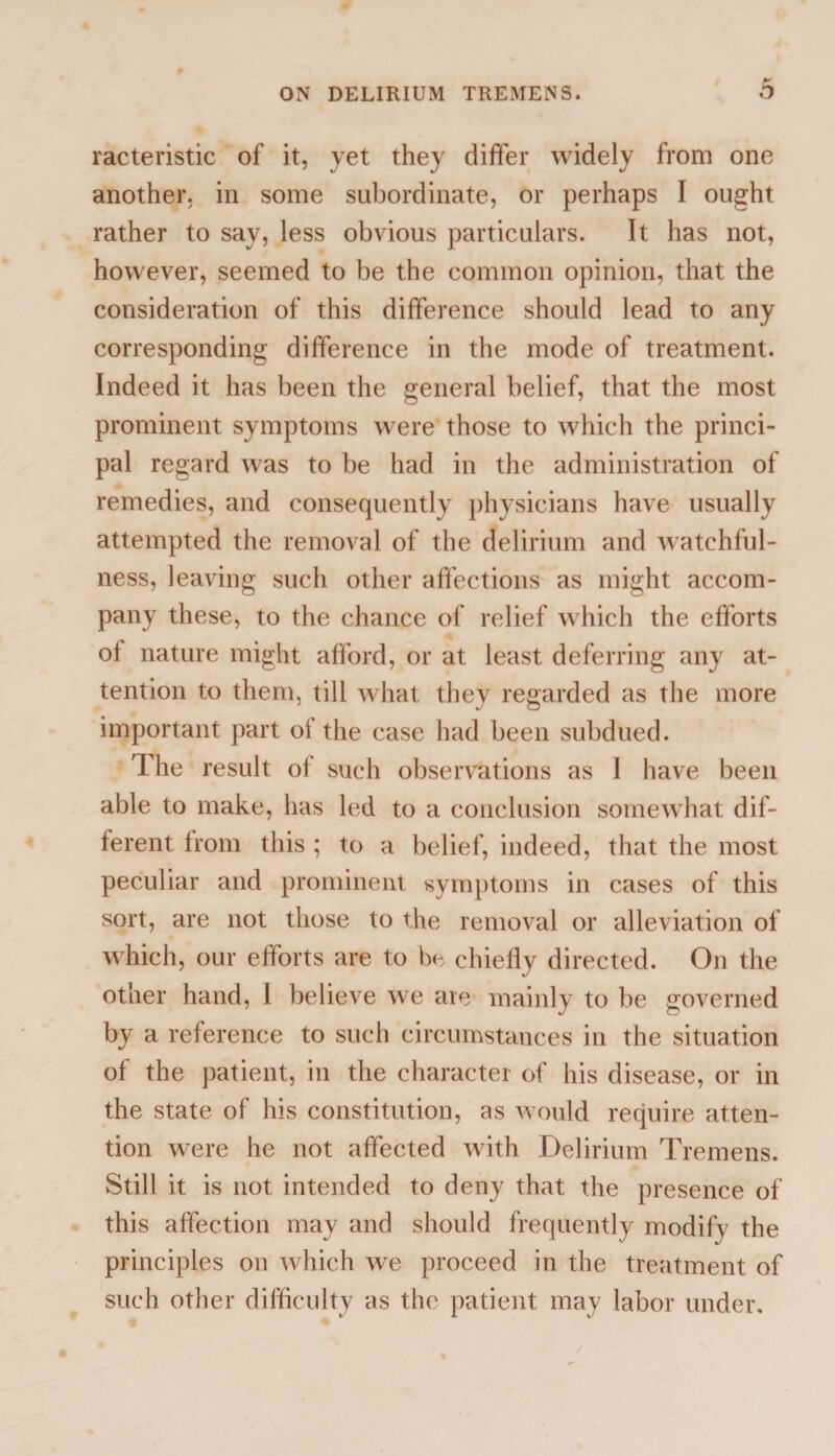 racteristic of it, yet they differ widely from one another, in some subordinate, or perhaps I ought rather to say, less obvious particulars. It has not, however, seemed to be the common opinion, that the consideration of this difference should lead to any corresponding difference in the mode of treatment. Indeed it has been the general belief, that the most prominent symptoms were those to which the princi¬ pal regard was to be had in the administration of remedies, and consequently physicians have usually attempted the removal of the delirium and watchful¬ ness, leaving such other affections as might accom¬ pany these, to the chance of relief which the efforts of nature might afford, or at least deferring any at¬ tention to them, till what they regarded as the more important part of the case had been subdued. The result of such observations as 1 have been able to make, has led to a conclusion somewhat dif¬ ferent from this ; to a belief, indeed, that the most peculiar and prominent symptoms in cases of this sort, are not those to the removal or alleviation of which, our efforts are to be chiefly directed. On the other hand, 1 believe we are mainly to be governed by a reference to such circumstances in the situation of the patient, in the character of his disease, or in the state of his constitution, as would require atten¬ tion were he not affected with Delirium Tremens. Still it is not intended to deny that the presence of this affection may and should frequently modifv the principles on which we proceed in the treatment of such other difficulty as the patient may labor under.