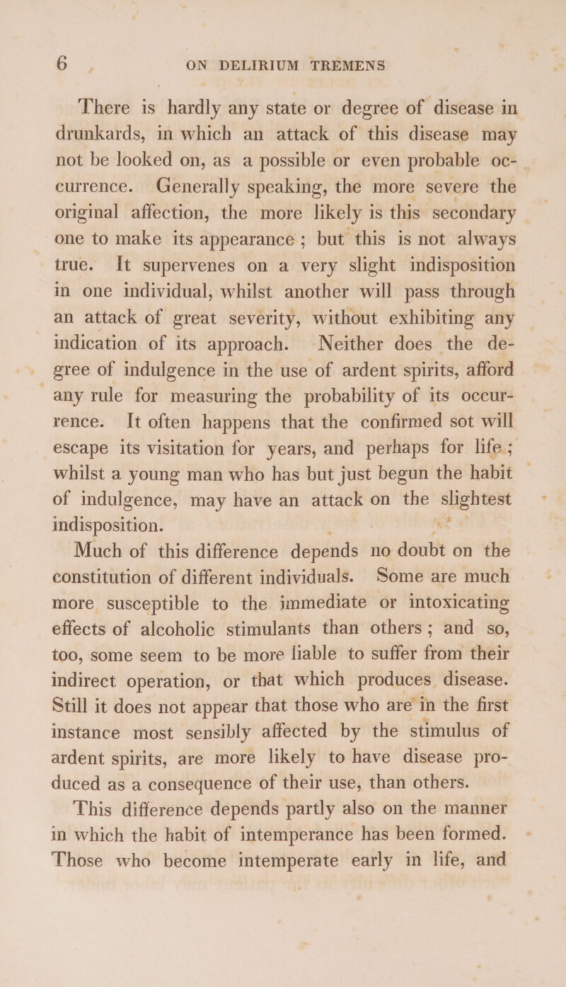 There is hardly any state or degree of disease in drunkards, in which an attack of this disease may not be looked on, as a possible or even probable oc¬ currence. Generally speaking, the more severe the original affection, the more likely is this secondary one to make its appearance ; but this is not always true. It supervenes on a very slight indisposition in one individual, whilst another will pass through an attack of great severity, without exhibiting any indication of its approach. Neither does the de¬ gree of indulgence in the use of ardent spirits, afford any rule for measuring the probability of its occur¬ rence. It often happens that the confirmed sot will escape its visitation for years, and perhaps for life ; whilst a young man who has but just begun the habit of indulgence, may have an attack on the slightest indisposition. Much of this difference depends no doubt on the constitution of different individuals. Some are much more susceptible to the immediate or intoxicating effects of alcoholic stimulants than others ; and so, too, some seem to be more liable to suffer from their indirect operation, or that which produces disease. Still it does not appear that those who are in the first instance most sensibly affected by the stimulus of ardent spirits, are more likely to have disease pro¬ duced as a consequence of their use, than others. This difference depends partly also on the manner in which the habit of intemperance has been formed. Those who become intemperate early in life, and