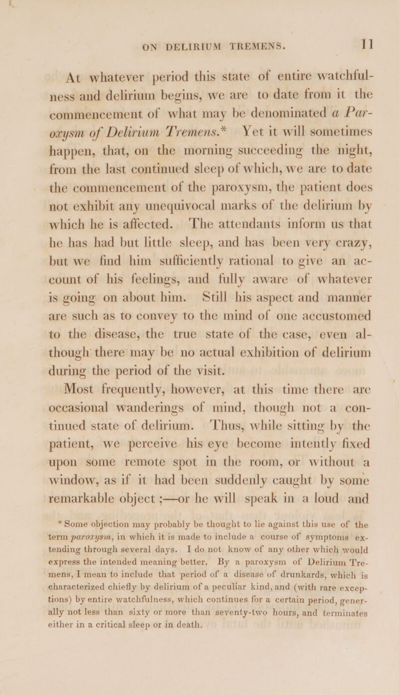 11 At whatever period this state ot entire watch!ill¬ ness and delirium begins, we are to date from it the commencement of what may be denominated a Par¬ oxysm of Delirium Tremens.* Yet it will sometimes happen, that, on the morning succeeding the night, from the last continued sleep of which, we are to date the commencement of the paroxysm, the patient does not exhibit any unequivocal marks of the delirium by which he is affected. The attendants inform us that he has had but little sleep, and has been very crazy, but we find him sufficiently rational to give an ac¬ count of his feelings, and fully aware of whatever is going on about him. Still his aspect and manner are such as to convey to the mind of one accustomed to the disease, the true state of the case, even al¬ though there may be no actual exhibition of delirium during the period of the visit. Most frequently, however, at this time there are occasional wanderings of mind, though not a con¬ tinued state of delirium. Thus, while sitting by the patient, we perceive his eye become intently fixed upon some remote spot in the room, or without a window, as if it had been suddenly caught by some remarkable object;—or he will speak in a loud and * Some objection may probably be thought to lie against this use of the term paroxysm, in which it is made to include a course of symptoms ex¬ tending through several days. I do not know of any other which would express the intended meaning better. By a paroxysm of Delirium Tre¬ mens, I mean to include that period of a disease of drunkards, which is characterized chiefly by delirium of a peculiar kind, and (with rare excep¬ tions) by entire watchfulness, which continues for a certain period, gener¬ ally not less than sixty or more than seventy-two hours, and terminates either in a critical sleep or in death.