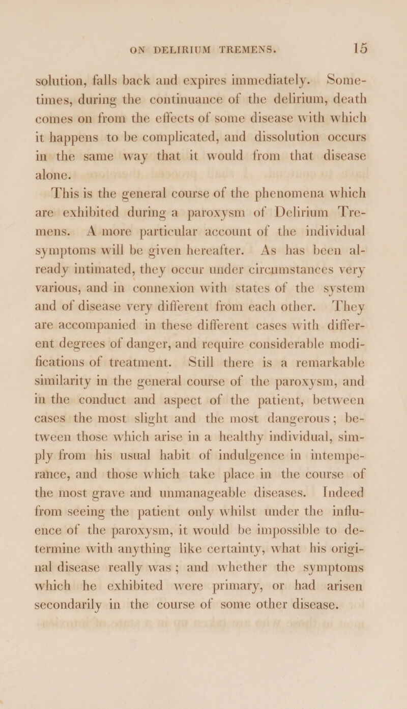 solution, falls back and expires immediately. Some¬ times, during the continuance of the delirium, death comes on from the effects of some disease with which it happens to be complicated, and dissolution occurs in the same way that it would from that disease alone. This is the general course of the phenomena which are exhibited during a paroxysm of Delirium Tre¬ mens. A more particular account of the individual symptoms will be given hereafter. As has been al¬ ready intimated, they occur under circumstances very various, and in connexion with states of the system and of disease very different from each other. They are accompanied in these different cases with differ¬ ent degrees of danger, and require considerable modi¬ fications of treatment. Still there is a remarkable similarity in the general course of the paroxysm, and in the conduct and aspect of the patient, between cases the most slight and the most dangerous; be¬ tween those which arise in a healthy individual, sim¬ ply from his usual habit of indulgence in intempe¬ rance, and those which take place in the course of the most grave and unmanageable diseases. Indeed from seeing the patient only whilst under the influ¬ ence of the paroxysm, it would be impossible to de¬ termine with anything like certainty, what his origi¬ nal disease really was ; and whether the symptoms which he exhibited were primary, or had arisen secondarily in the course of some other disease.