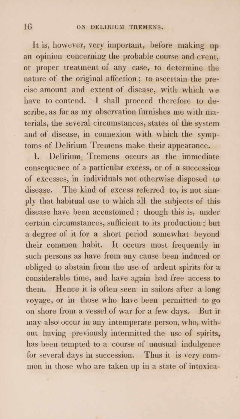 It is, however, very important, before making up an opinion concerning the probable course and event, or proper treatment of any case, to determine the nature of the original affection; to ascertain the pre¬ cise amount and extent of disease, with which we have to contend. I shall proceed therefore to de¬ scribe, as far as my observation furnishes me with ma¬ terials, the several circumstances, states of the system and of disease, in connexion with which the symp¬ toms of Delirium Tremens make their appearance. I. Delirium Tremens occurs as the immediate consequence of a particular excess, or of a succession of excesses, in individuals not otherwise disposed to disease. The kind of excess referred to, is not sim¬ ply that habitual use to which all the subjects of this disease have been accustomed ; though this is, under certain circumstances, sufficient to its production; but a degree of it for a short period somewhat beyond their common habit. It occurs most frequently in such persons as have from any cause been induced or obliged to abstain from the use of ardent spirits for a considerable time, and have again had free access to them. Hence it is often seen in sailors after a long voyage, or in those who have been permitted to go on shore from a vessel of war for a few days. But it may also occur in any intemperate person, who, with¬ out having previously intermitted the use of spirits, has been tempted to a course of unusual indulgence for several days in succession. Thus it is very com¬ mon in those who are taken up in a state of intoxica-