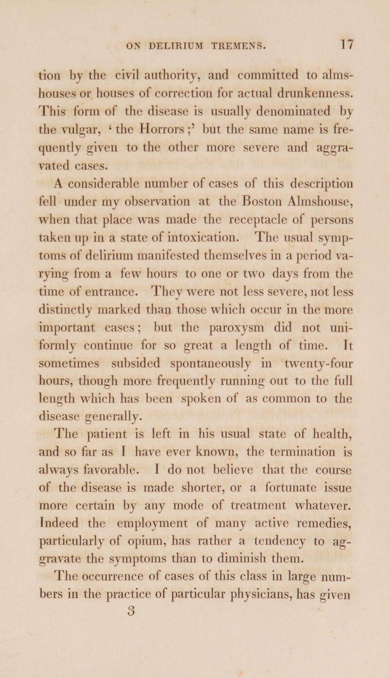 tion by the civil authority, and committed to alms¬ houses or houses of correction for actual drunkenness. This form of the disease is usually denominated by the vulgar, 4 the Horrors ;7 hut the same name is fre¬ quently given to the other more severe and aggra¬ vated cases. A considerable number of cases of this description fell under my observation at the Boston Almshouse, when that place was made the receptacle of persons taken up in a state of intoxication. The usual symp¬ toms of delirium manifested themselves in a period va¬ rying from a few hours to one or two days from the time of entrance. Thev were not less severe, not less distinctly marked than those which occur in the more important cases; but the paroxysm did not uni¬ formly continue for so great a length of time. It sometimes subsided spontaneously in twenty-four hours, though more frequently running out to the full length which has been spoken of as common to the disease generally. The patient is left in his usual state of health, and so far as I have ever known, the termination is always favorable. I do not believe that the course of the disease is made shorter, or a fortunate issue more certain by any mode of treatment whatever. Indeed the employment of many active remedies, particularly of opium, has rather a tendency to ag¬ gravate the symptoms than to diminish them. The occurrence of cases of this class in large num¬ bers in the practice of particular physicians, has given 3