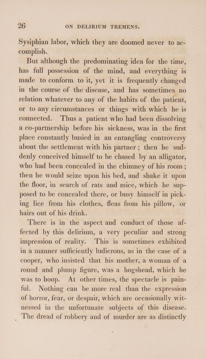 Sysiphian labor, which they are doomed never to ac¬ complish. But although the predominating idea for the time, has full possession of the mind, and everything is made to conform to it, yet it is frequently changed in the course of the disease, and has sometimes no relation whatever to any of the habits of the patient, or to any circumstances or things with which he is connected. Thus a patient who had been dissolving a co-partnership before his sickness, was in the first place constantly busied in an entangling controversy about the settlement with his partner ; then he sud¬ denly conceived himself to be chased by an alligator, who had been concealed in the chimney of his room; then he would seize upon his bed, and shake it upon the floor, in search of rats and mice, which he sup¬ posed to be concealed there, or busy himself in pick¬ ing lice from his clothes, fleas from his pillow, or hairs out of his drink. There is in the aspect and conduct of those af¬ fected by this delirium, a very peculiar and strong impression of reality. This is sometimes exhibited in a manner sufficiently ludicrous, as in the case of a cooper, who insisted that his mother, a woman of a round and plump figure, was a hogshead, which he was to hoop. At other times, the spectacle is pain¬ ful. Nothing can be more real than the expression of horror, fear, or despair, which are occasionally wit¬ nessed in the unfortunate subjects of this disease. The dread of robbery and of murder are as distinctly